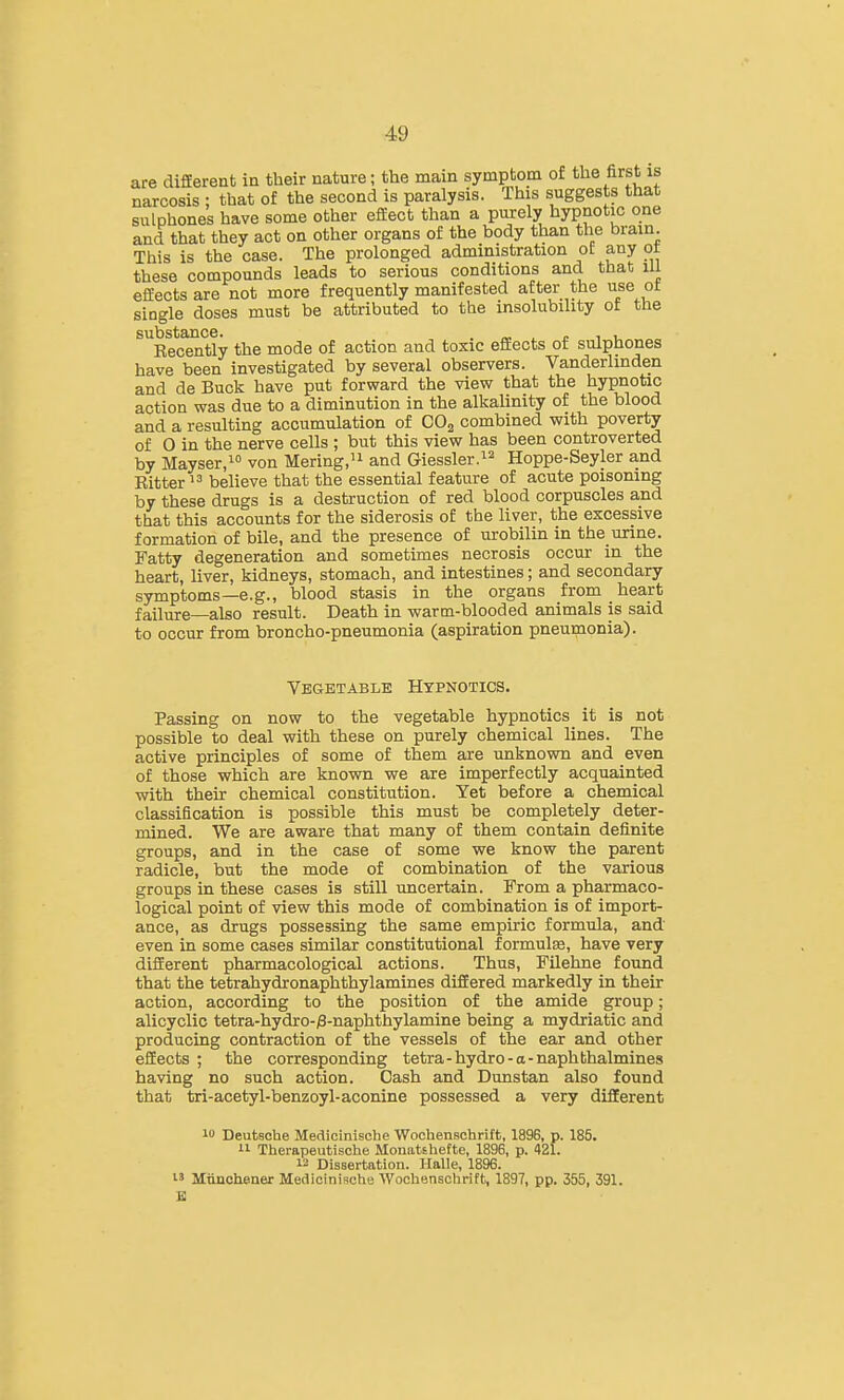 are different in their nature; the main symptom of the first is narcosis ; that of the second is paralysis. This suggests that sulphones have some other efiEect than a purely hypnotic one and that they act on other organs of the body than the brain This is the case. The prolonged administration oE any ot these compounds leads to serious conditions and that ill efiEects are not more frequently manifested after the use ot single doses must be attributed to the insolubility of the SU.bs1j3tl3.C6 Kecently the mode of action and toxic efEects of sulphones have been investigated by several observers. Vanderlinden and de Buck have put forward the view that the hypnotic action was due to a diminution in the alkalinity of the blood and a resulting accumulation of COg combined with poverty of 0 in the nerve cells ; but this view has been controverted by Mayser,! Mering.'i and Giessler.^^ Hoppe-Seyler and Ritter  believe that the essential feature of acute poisoning by these drugs is a destruction of red blood corpuscles and that this accounts for the siderosis of the liver, the excessive formation of bile, and the presence of urobilin in the urine. Fatty degeneration and sometimes necrosis occur in the heart, liver, kidneys, stomach, and intestines; and secondary symptoms—e.g., blood stasis in the organs from heart failure—also result. Death in warm-blooded animals is said to occur from broncho-pneumonia (aspiration pneumonia). Vegetable Hypnotics. Passing on now to the vegetable hypnotics it is not possible to deal with these on purely chemical lines. The active principles of some of them are unknown and even of those which are known we are imperfectly acquainted with their chemical constitution. Yet before a chemical classification is possible this must be completely deter- mined. We are aware that many of them contain definite groups, and in the case of some we know the parent radicle, but the mode of combination of the various groups in these cases is still uncertain. From a pharmaco- logical point of view this mode of combination is of import- ance, as drugs possessing the same empiric formula, and even in some cases similar constitutional formula, have very difEerent pharmacological actions. Thus, Filehne found that the tetrahydronaphthylamines differed markedly in their action, according to the position of the amide group ; alicyclic tetra-hydro-)3-naphthylamine being a mydriatic and producing contraction of the vessels of the ear and other effects ; the corresponding tetra-hydro-a-naphthalmines having no such action. Cash and Dunstan also found that tri-acetyl-benzoyl-aconine possessed a very different 1 Deutsche Medicinische Wochenschrift, 1896, p. 185. 11 Therapeutische Mouatthefte, 1896, p. 421. 12 Dissertation. Halle, 1896. 13 Mnnohener Medicinische Wochenschrift, 1897, pp. 355, 391. E