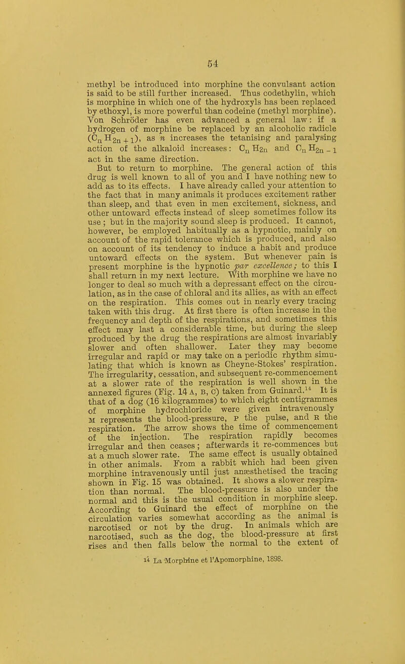 methyl be introduced into morphine the convulsant action is said to be still further increased. Thus codethylin, which is morphine in which one of the hydroxyls has been replaced by ethoxyl, is more powerful than codeine (methyl morphine). Von Schroder has even advanced a general law: if a hydrogen of morphine be replaced by an alcoholic radicle (CQH2n^l), as n increases the tetanising and paralysing action of the alkaloid increases : 0^ H2n and C„ _ i act in the same direction. But to return to morphine. The general action of this drug is well known to all of you and I have nothing new to add as to its efEects. I have already called your attention to the fact that in many animals it produces excitement rather than sleep, and that even in men excitement, sickness, and other untoward effects instead of sleep sometimes follow its use ; but in the majority sound sleep is produced. It cannot, however, be employed habitually as a hypnotic, mainly on account of the rapid tolerance which is produced, and also on account of its tendency to induce a habit and produce untoward effects on the system. But whenever pain is present morphine is the hypnotic par excellence; to this I shall return in my next lecture. With morphine we have no longer to deal so much vrath a depressant effect on the circu- lation, as in the case of chloral and its allies, as with an effect on the respiration. This comes out in nearly every tracing taken with this drug. At first there is often increase in the frequency and depth of the respirations, and sometimes this effect may last a considerable time, but during the sleep produced by the drug the respirations are almost invariably slower and often shallower. Later they may become irregular and rapid or may take on a periodic rhythm simu- lating that which is known as Cheyne-Stokes' respiration. The irregularity, cessation, and subsequent re-commencement at a slower rate of the respiration is well shown in the annexed figures (Fig. 14 A, B, C) taken from Guinaid. It is that of a dog (16 kilogrammes) to which eight centigrammes of morphine hydrochloride were given intravenously M represents the blood-pressure, p the pulse, and b the respiration. The arrow shows the time of commencement of the injection. The respiration rapidly becomes irregular and then ceases; afterwards it re-commences but at a much slower rate. The same effect is usually obtained in other animals. From a rabbit which had been given morphine intravenously until just anaesthetised the tracing shown in Fig. 15 was obtained. It shows a slower respira- tion than normal. The blood-pressure is also under the normal and this is the usual condition in morphine sleep. According to Guinard the effect of morphine on the circulation varies somewhat according as the animal is narcotised or not by the drug. In animals which axe narcotised, such as the dog, the blood-pressure at first rises and then falls below the normal to the extent of li La MorpMne et I'ApomorpUne, 1898.