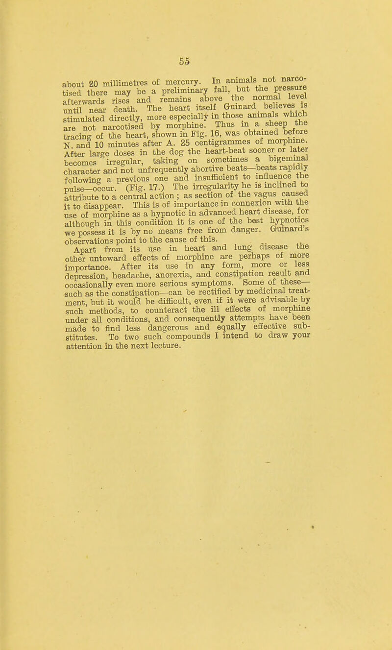 about 20 millimetres of mercury. I'^.f^^/J^f. tised there may be a preliminary fall, but the pressure afterwards riseJ and remains above the normal level until S death. The heart itself Guinard believes is stimulated directly, more especially in those animals which axe not narcotised by morphine. Thus .^^flJ^t tracing of the heart, shown in Fig. 16, was obtained befoie N and 10 minutes after A. 25 centigrammes of morphine. After large doses in the dog the heart-beat sooner or later becomes irregular, taking on sometimes a bigeminal character and not unfrequently abortive beats—beats rapidly following a previous one and insufiScient to influence the pulse-occur. (Fig. 17.) The irregularity he is inclined to attaribute to a central action ; as section of the vagus caused it to disappear. This is of importance in connexion with the use of morphine as a hypnotic in advanced heart disease, for although in this condition it is one of the best hypnotics we posless it is by no means free from danger. Gmnard s observations point to the cause of this. Apart from its use in heart and lung disease the other untoward efEects of morphine are perhaps of more importance. After its use in any form, more or less depression, headache, anorexia, and constipation result and occasionally even more serious symptoms. Some of these— such as the constipation—can be rectified by medicinal treat- ment, but it would be difficult, even if it were advisable by such methods, to counteract the ill effects of morphine under all conditions, and consequently attempts have been made to find less dangerous and equally effective sub- stitutes. To two such compounds I intend to draw your attention in the next lecture.