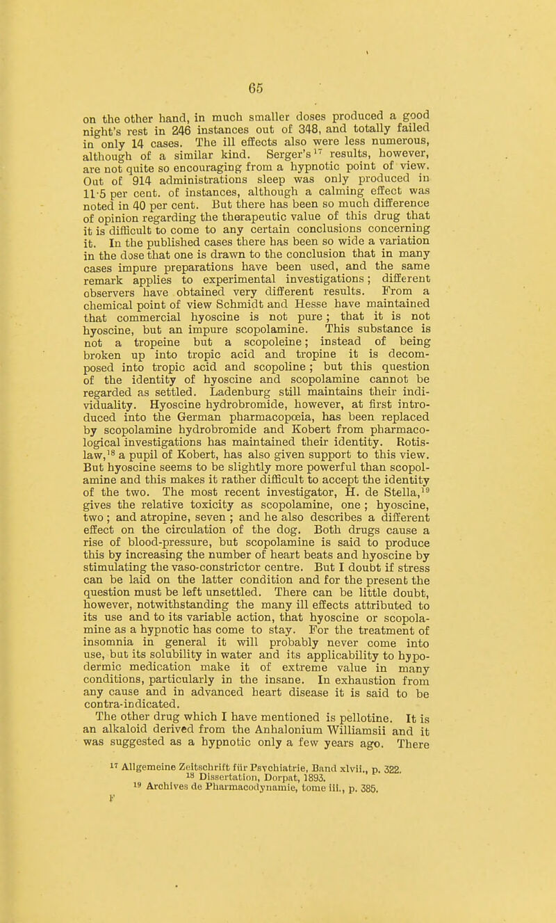 on the other hand, in much smaller doses produced a good night's rest in 246 instances out of 348, and totally failed in only 14 cases. The ill effects also were less numerous, although of a similar kind. Serger's' results, however, are not quite so encouraging from a hypnotic point of view. Out of 914 administrations sleep was only produced in 11'5 per cent, of instances, although a calming effect was noted in 40 per cent. But there has been so much difference of opinion regarding the therapeutic value of this drug that it is difficult to come to any certain conclusions concerning it. In the published cases there has been so wide a variation in the dose that one is drawn to the conclusion that in many cases impure preparations have been used, and the same remark applies to experimental investigations; different observers have obtained very different results. From a chemical point of view Schmidt and Hesse have maintained that commercial hyoscine is not pure; that it is not hyoscine, but an impure scopolamine. This substance is not a tropeine but a scopoleine; instead of being broken up into tropic acid and tropine it is decom- posed into tropic acid and scopoline; but this question of the identity of hyoscine and scopolamine cannot be regarded as settled. Ladenburg still maintains their indi- viduality. Hyoscine hydrobromide, however, at first intro- duced into the German pharmacopoeia, has been replaced by scopolamine hydrobromide and Kobert from pharmaco- logical investigations has maintained their identity. Rotis- law,'8 a pupil of Kobert, has also given support to this view. But hyoscine seems to be slightly more powerful than scopol- amine and this makes it rather difficult to accept the identity of the two. The most recent investigator, H. de Stella,'^ gives the relative toxicity as scopolamine, one ; hyoscine, two ; and atropine, seven ; and he also describes a different effect on the circulation of the dog. Both drugs cause a rise of blood-pressure, but scopolamine is said to produce this by increasing the number of heart beats and hyoscine by stimulating the vaso-constrictor centre. But I doubt if stress can be laid on the latter condition and for the present the question must be left unsettled. There can be little doubt, however, notwithstanding the many ill effects attributed to its use and to its variable action, that hyoscine or scopola- mine as a hypnotic has come to stay. For the treatment of insomnia in general it will probably never come into use, but its solubility in water and its applicability to hypo- dermic medication make it of extreme value in many conditions, particularly in the insane. In exhaustion from any cause and in advanced heart disease it is said to be contra- in dicated. The other drug which I have mentioned is pellotine. It is an alkaloid derived from the Anhalonium Williamsii and it was suggested as a hypnotic only a few years ago. There I' Allgemeine Zeltschrift fur PsTchiatrie, Band xlvii., p. 322 18 Dissertation, Dorpat, 1893. 19 Archives de Phaimacodynamie, tome iii., p. 385. I'