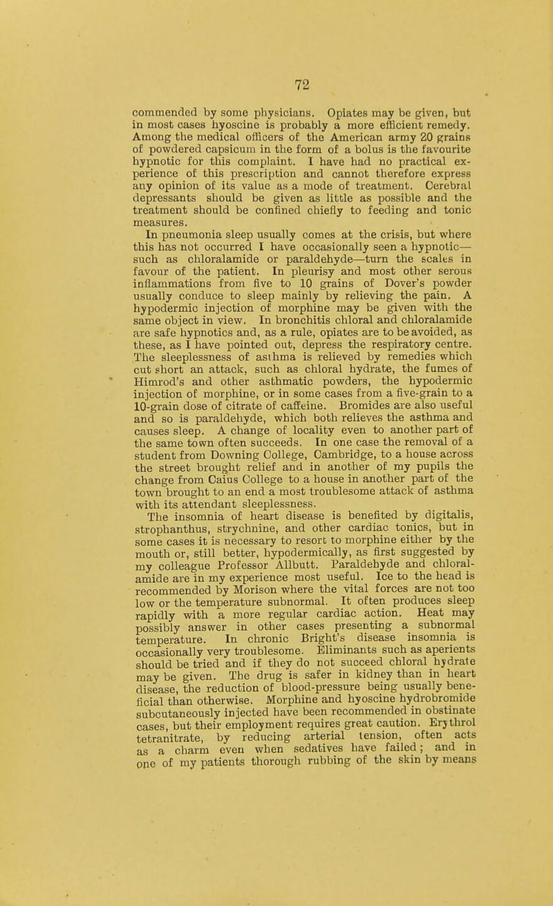 commended by some physicians. Opiates may be given, but in most cases hyoscine is probably a more efficient remedy. Among the medical officers of the American army 20 grains o£ powdered capsicum in the form of a bolus is the favourite hypnotic for this complaint. I have had no practical ex- perience of this prescription and cannot therefore express any opinion of its value as a mode of treatment. Cerebral depressants should be given as little as possible and the treatment should be confined chiefly to feeding and tonic measures. In pneumonia sleep usually comes at the crisis, but where this has not occurred I have occasionally seen a hypnotic— such as chloralamide or paraldehyde—-turn the scales in favour of the patient. In pleurisy and most other serous inflammations from five to 10 grains of Dover's powder usually conduce to sleep mainly by relieving the pain. A hypodermic injection of morphine may be given with the same object in view. In bronchitis chloral and chloralamide are safe hypnotics and, as a rule, opiates are to be avoided, as these, as I have pointed out, depress the respiratory centre. The sleeplessness of asihma is relieved by remedies which cut short an attack, such as chloral hydrate, the fumes of Hinu-od's and other asthmatic powders, the hypodermic injection of morphine, or in some cases from a five-grain to a 10-grain dose of citrate of cafEdne. Bromides are also useful and so is paraldehyde, which both relieves the asthma and causes sleep. A change of locality even to another part of the same town often succeeds. In one case the removal of a student from Downing College, Cambridge, to a house across the street brought relief and in another of my pupils the change from Caius College to a house in another part of the town brought to an end a most troublesome attack of asthma with its attendant sleeplessness. The insomnia of heart disease is benefited by digitalis, strophanthus, strychnine, and other cardiac tonics, but in some cases it is necessary to resort to morphine either by the mouth or, still better, hypodermically, as first suggested by my colleague Professor AUbutt. Paraldehyde and chloral- amide are in my experience most useful. Ice to the head is recommended by Morison where the vital forces are not too low or the temperature subnormal. It often produces sleep rapidly with a more regular cardiac action. Heat may possibly answer in other cases presenting a subnormal temperature. In chronic Bright's disease insomnia is occasionally very troublesome. Eliminants such as aperients should be tried and if they do not succeed chloral hydrate may be given. The drug is safer in kidney than in heart disease, the reduction of blood-pressure being usually bene- ficial than otherwise. Morphine and hyoscine hydrobromide subcutaneously injected have been recommended in obstinate cases, but their einployment requires great caution. Erjthrol tetranitrate, by reducing arterial tension, often acts as a charm even when sedatives have failed; and in one of my patients thorough rubbing of the skin by means