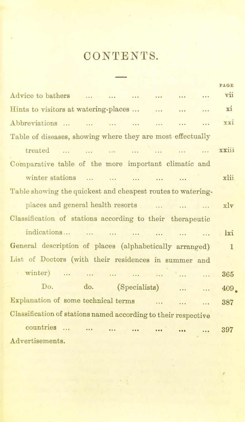 CONTENTS. PAGE Advico to bathers ... ... ... ... ... ... vii Hints to visitors at watering-places ... ... ... ... xi Abbreviations ... ... ... ... ... ... ... xxi Table of diseases, showing where they are most efEectually treated xxiii Comparative table of the more important climatic and winter stations ... ... ... ... ... xlii Table showing the quickest and cheapest routes to watering- places and general health resorts ... ... ... xlv Classification of stations according to their therapeutic indications... ... ... ... ... ... ... Ixi General description of places (alphabetically arranged) 1 List of Doctors (with their residences in summer and winter) 365 Do. do. (Specialists) ... ... 409, Explanation of some technical terms ... ... ... 337 Classification of stations named according to their respective countries ... ... ... ,„ _ _ ggy Advertisements.