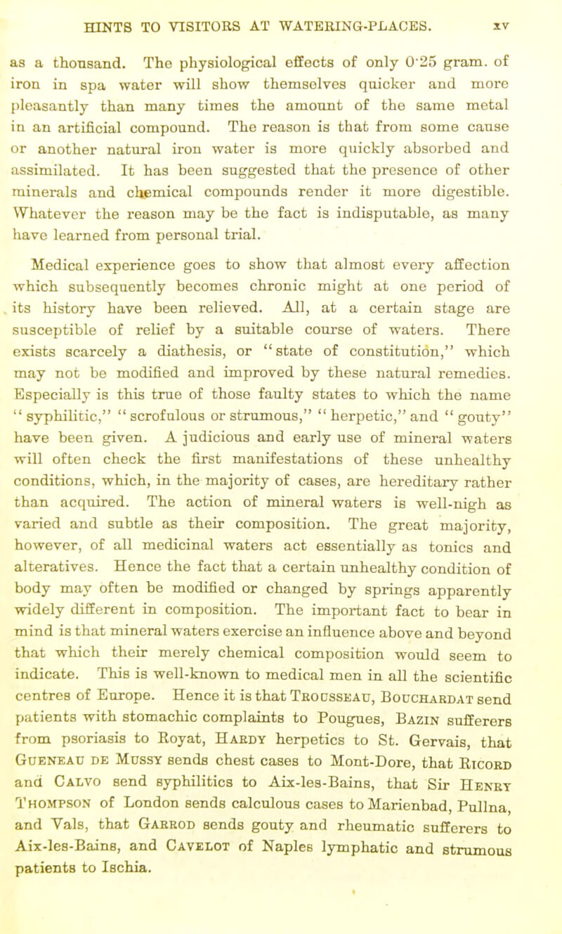 as a thousand. The physiological effects of only 0 25 gram, of iron in spa water will show themselves quicker and more pleasantly than many times the amonnt of the same metal in an artificial compound. The reason ia that from some cause or another natural iron water is more quickly absorbed and assimilated. It has been suggested that the presence of other minerals and chemical compounds render it more digestible. Whatever the reason may be the fact is indisputable, as many have learned from personal trial. Medical experience goes to show that almost every affection which subsequently becomes chronic might at one period of its history have been relieved. All, at a certain stage are susceptible of relief by a suitable course of waters. There exists scarcely a diathesis, or state of constitution, which may not be modified and improved by these natural remedies. Especially is this true of those faulty states to which the name  syphiUtic,  scrofulous or strumous,  herpetic, and  gouty have been given. A judicious and early use of mineral waters will often check the first manifestations of these unhealthy conditions, which, in the majority of cases, are hereditary rather than acquired. The action of mineral waters is well-nigh as varied and subtle as their composition. The great majority, however, of all medicinal waters act essentially as tonics and alteratives. Hence the fact that a certain unhealthy condition of body may often be modified or changed by springs apparently widely different in composition. The important fact to bear in mind is that mineral waters exercise an influence above and beyond that which their merely chemical composition would seem to indicate. This is well-tnown to medical men in all the scientific centres of Europe. Hence it is that Trodssead, Bouchardat send patients with stomachic complaints to Pougues, Bazin sufferers from psoriasis to Royat, Hardy herpetics to St. Gervais, that Gueneau de MnssY sends chest cases to Mont-Dore, that Eicoed and Calvo send syphilitics to Aix-les-Bains, that Sir Henet Thompson of London sends calculous cases toMarienbad, Pullna, and Vals, that Gaerod sends gouty and rheumatic sufferers to Aix-lea-Bains, and Cavelot of Naples lymphatic and strumous patients to Ischia.