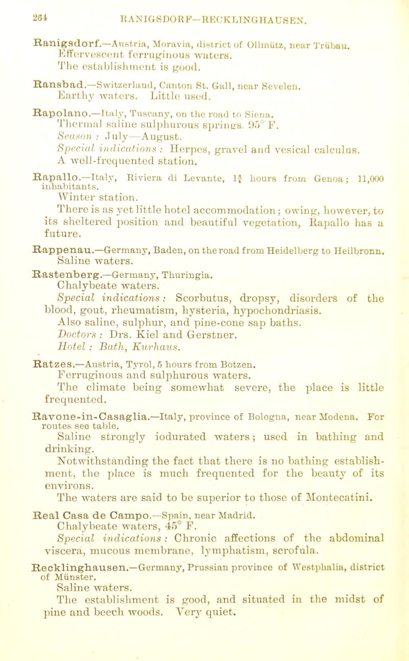 Ranigadorf.—Austria, Moravia, dintrict of Ollmiitz, nniir 'J'riibau. Kffervciscoiit ferruginous waters. 'J'lio ostahlisliiiu'iit is good. Ransbad.—SwitzorUuul, Canton St. Gull, near Sevelen. Earthy watcns. Little used. Rapolano.—Italy, Tuscany, on llio road to Siena. 'I'liermal Kaliuo Buliiiiurous sprinu-s. '.)i>° F. Seurton : July—August. Special iiidicdHniis : Herpes, gravel aud vesical calculus. A well-l'retpiented station. Rapallo.—Italy, Riviera di Levante, IJ hours from Genoa; 11,000 inhabit.auts. Winter station. There is as yet little hotel accommodation; owing, however, to its sheltered position and beautiful vegetation, llapallo has a future. Rappenau.—Germany, Baden, on the road from Heidelberg to Heilbronn. Saline waters. Rastenberg.—Germany, Tliuringia. Chalybeate waters. Special indications: Scorbutus, dropsy, disorders of the blood, gout, rheumatism, hysteria, hypochondriasis. Also saline, sulphur, and pine-cone sap baths. Doctors : Drs. Kiel and Gerstner. Hotel : Bath, Kurhaus. Ratzes.—Austria, TjtoI, 6 hours from Botzen. PerruginoiTS and sulphurous waters. The climate being somewhat severe, the place is little frequented. Ravone-in-Casaglia.—Italy, province of Bologna, near Modena. For routes see table. Saline strongly iodurated waters; used in bathing and drinking. Notwithstanding the fact that there is no bathing establish- ment, the place is much frequented for the beauty of its environs. The watei's are said to be superior to those of Montecatini. Real Casa de Campo.—Spain, near Madi-id. Chalybeate waters, 45° F. Special indications: Chronic affections of the abdominal viscera, mucous membrane, lymphatism, sci'ofula. Recklingliausen.—Germany, Prussian province of Westphalia, district of Miinster. Saline waters. The establishment is good, and situated in the midst of pine and beech woods. Very cpiiet.