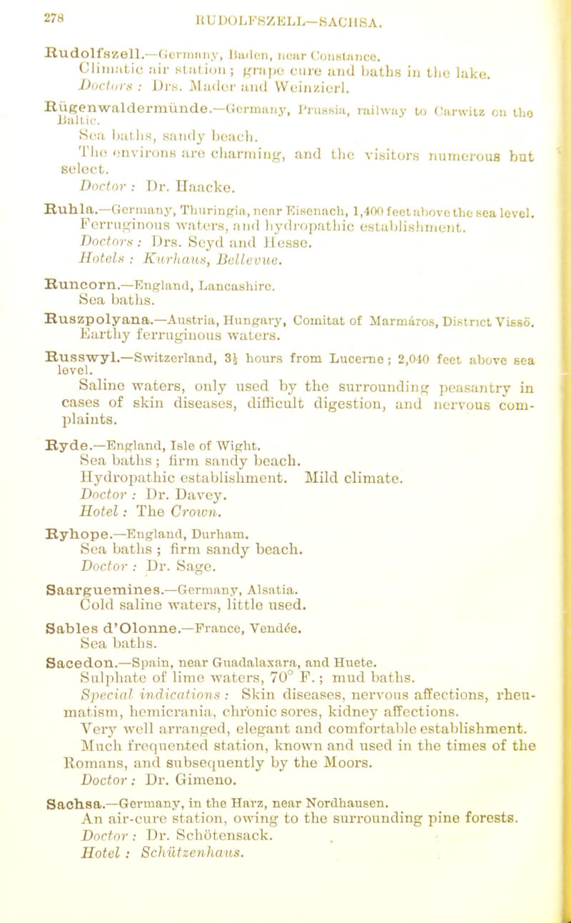 28 li U1 )C) L 8Z li LL— K AC 11S A. Rudolfszell.—(icrinnii.v, liiuloii, near CoiiKtMiico. Ciiiiintic ail- station ; f^rapo cure and liatlis in tljo lake. Doctors : Drs. Mador and VVeiiizierl. Rugenwaldermtmde.—(ifirnmiiy, I'ruHKia, railway lo Carwitz on iho iialLic. S(!a Ijatlis, sandy beach. Tlu! environs are cliarniiug, and tlic visitors numerous but select. Doctor : Dr. Haacko. Ruhla.—Germany, Thuringia, near Eiiscnach, l,40f) feet al)ove tlic sea level. Ferruginous waters, and hydropathic estahlislimeiit. Doctora : Drs. Scyd and Jiesso. Hotels : Kurlumn, Bellevue. Kuncorn.—England, Lancashire. Sea baths. Ruszpolyana.—Austria, Hungary, Comitat of Marmiiro.s, Di.strict ViBSo. Earthy ferruginous waters. Russwyl.—Switzerland, Z\ hour.s from Lucenie; 2,010 feet above sea level. Saline waters, only used by the surrounding peasantry in cases of skin diseases, difficult digestion, and nervous com- plaints. Ryde.—England, Isle of Wight. Sea baths ; firm sandy beach. Hydropathic establishment. Mild climate. Doctor : Dr. Davey. Hotel: The Croivn. Ryhope.—England, Durham. Sea baths ; firm sandy beach. Doctor : Dr. Sage. Saarguemines.—Germany, Alsatia. Cold saline waters, little used. Sables d'Olonne.—Pi-ance, Vendue. Sea baths. Sacedon.—Spain, near Guadalasara, and Huete. Sulphate of lime waters, 70° F.; mud baths. Special indications : Skin diseases, nervous affections, rheu- matism, hemicrania, chronic sores, kidney affections. Very well arranged, elegant and comfortable establishment. Much frequented station, known and used in the times of the Romans, and subsequently by the Moors. Doctor: Dr. Gimeno. Sachsa.—Germany, in the Hai'z, near Nordhausen. An air-cure station, owing to the surrounding pine forests. Doctor: Dr. Schotensack. Hotel : Schiltzenhaiis.