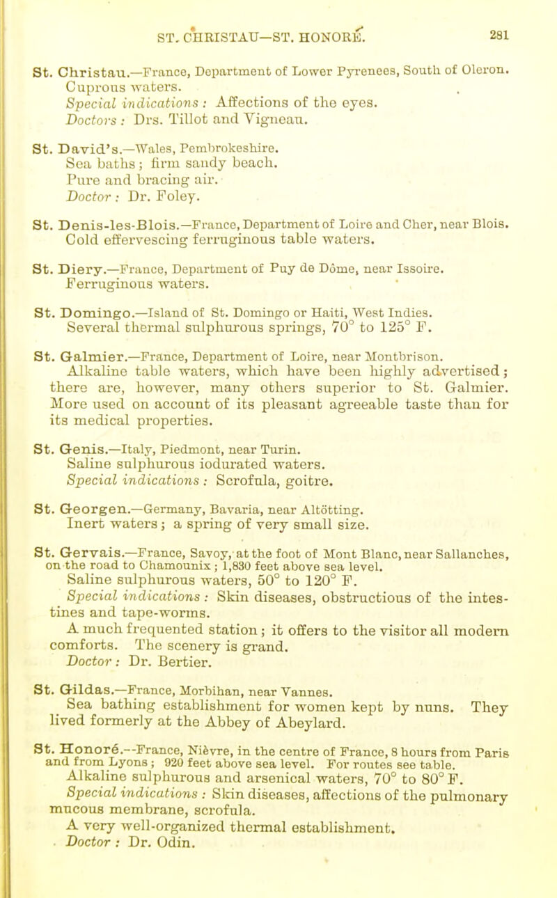 St. Christau.—France, Deimrtment of Lower Pjrenees, South of Oleron. Cuprous waters. Special indications : Affections of the eyes. Doctors : Drs. Tillot and Vignoan. St. David's.—AVales, Pembrokesliire. Sea baths ; firm sandy beach. Piu'e and bracing air. Doctor; Dr. Foley. St. Denis-les-Blois.—Franco, Department of Lou'e and Cher, nearBlois. Cold effervescing fei-ruginous table waters. St. Diery.—France, Department of Puy de Dome, near lasou-e. Ferruginous waters. St. Domingo.—Island of St. Domingo or Haiti, West Indies. Several thermal sulphui-ous springs, 70 to 125° F. St. Galmier.—France, Department of Loire, near Montbrison. Alkaline table waters, which have been highly advertised; there are, however, many others superior to St. Galmier. More used on account of its pleasant agreeable taste than for its medical properties. St. Genis.—Italy, Piedmont, near Turin. Saline sulphurous iodm-ated waters. Special indications : Scrofula, goitre. St. Georgen.—Germany, Bavaria, near Altiitting. Inert waters; a spring of very small size. St. Gervais.—France, Savoy, at the foot of Mont Blanc, near Sallanches, on the road to Chamounix ; 1,830 feet above sea level. Saline sidphurous waters, 50° to 120° F. Special indications: Skin diseases, obstructions of the intes- tines and tape-worms. A much frequented station ; it offers to the visitor all modem comforts. The scenery is grand. Doctor: Dr. Bei-tier. St. Gildas.—France, Morbihan, near Vannes. Sea bathing establishment for women kept by nuns. They lived formerly at the Abbey of Abeylard. St. Honor6.--France, Nifevre, in the centre of France, 8 hours from Paris and from Lyons ; 920 feet above sea level. For routes see ta,ble. Alkaline sulphurous and arsenical waters, 70° to 80° F. Special indications : Skin diseases, affections of the pulmonary mucous membrane, scrofula. A very well-organized thermal establishment. Doctor : Dr. Odin.