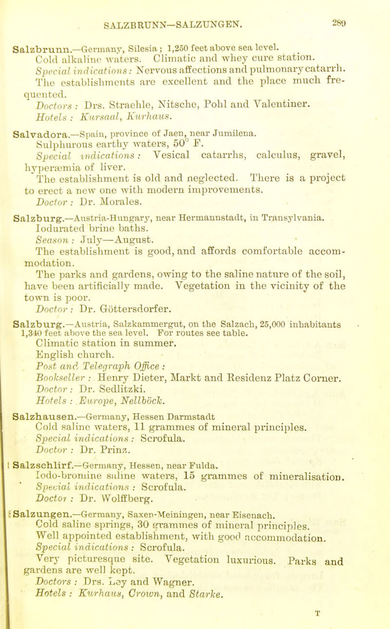 SAlZBRtTNN—SALZUNGEN. Salzbrunn—Germany, Silesia; 1,250 feet above sea level. Cold alkaliiu' waters. Climatic and whey cure station. Special iiulicatinns: Nervous affections and pulmonary catarrh. The establislimcnts are excellent and the place much fre- quented. Doctors : Drs. Straehle, Nitsche, Pohl and Valentiner. Hotels : Kursaal, Kurhaus. Salvadora.—Spain, province of Jaen, near Jumilena. Sulphurous earthy waters, 50° F. Special indications: Vesical catarrhs, calculus, gravel, hyperemia of liver. The establishment is old and neglected. There is a project to erect a new one with modern improvements. Doctor: Dr. Morales. Salzburg.—Austria-Hungary, near Hermanustadt, in Transylvania, lodurated brine baths. Season : July—August. The establishment is good, and affords comfortable accom- modation. The parks and gardens, owing to the saline nature of the soil, have been artificially made. Vegetation in the vicinity of the town is poor. Doctor: Dr. Gottersdorfer. Salzburg.—Austria, Salzkammergut, on the Salzacb, 25,000 inhabitants 1,340 feet above the sea level. For routes see table. Climatic station in summer. English church. Post and Telegraph Office : Bookseller ; Henry Dieter, Markt and Eesidenz Platz Comer. Doctor : Dr. Sedlitzki. Hotels : Europe, NellhdcTc. Salzhausen.—Germany, Hessen Darmstadt Cold .saline waters, 11 grammes of mineral principles. Special indications: Scrofula. Doctor : Dr. Prinz. Salzschlirf.—Germany, Hessen, near Fulda. lodo-bromine .saline waters, 15 grammes of mineralisation. Special indications : Scrofula. Doctor : Dr. VVolft'berg. Salzungen.—Germany, Saxen-Meiningen, near Eisenach. Cold saline springs, 30 grammes of mineral principles. Well appointed establishment, with good accommodation. Special indications : Scrofula. Very picturesque site. Vegetation luxurious. Parks and gardens are well kept. Doctors : Drs. Ley and Wagner. Hotels : Kurhaus, Crown, and Starke. T