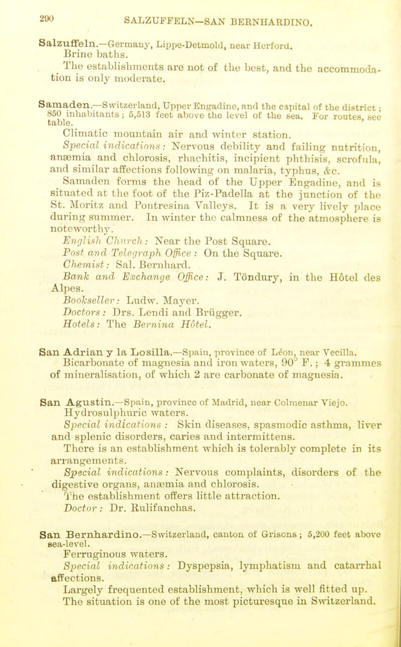 SALZUli'FELN—SAN BERNUARDINO. SalzufiFeln.—Germauy, Lippe-Dotmold, uear Horford. Brine bat lis. _ The establislunonts are not of tbe best, and the accommoda- tion is only modorate. Samaden—Switzerland, UpperEngadino,and the capital of the district j 850 inhabitants ; 5,513 feet above the level of the sea. For routes see table. Climatic mountain air and winter Rtation. Special indications: Nervous debility and failing nutrition, anaemia and chlorosis, rhachitis, incipient phthisis, sci-ofula, and similar affections following on malaria, typhus, &c. Samaden forms the head of the Upper Engadine, and is situated at the foot of the Piz-Padella at the junction of the St. Moritz and Pontresina Valleys. It is a ver'y lively place during summer. In winter the calmnes.s of the atmosphere is noteworthy. EnfjUuli Church : Near the Post Square. Pnst and Teler/ra.ph Office : On the Square. Chemist: Sal. Bernhard. Bank and Exchange Office: J. Tondury, in the H6tel des Alpes. Bonlcseller: Ludw. Mayer. Doctors : Drs. Lendi and Briigger. Hotels: The Bernina Hotel. San Adrian y la Losilla.—Spain, province of L^on, near Vecilla. Bicarbonate of magnesia and iron waters, 90° F.; 4 grammes of mineralisation, of which 2 are carbonate of magnesia. San Agustin.—Spain, province of Madrid, near Colmeuar Viejo. Hydrosulphuric waters. Special indications : Skin diseases, spasmodic asthma, liver and splenic disorders, caries and intermittens. There is an establishment which is tolerably complete in its arrangements. Special indications: Nervous complaints, disorders of the digestive organs, anaemia and chlorosis. 'J'he establishment offers little attraction. Doctor: Dr. Rulifanchas. San Bernliardino.—Switzerland, canton of Griscns; 5,200 feet above sea-level. Ferruginous waters. Special indications: Dyspepsia, lymphatism and catarrhal affections. Largely frequented establishment, which is well fitted up. The situation is one of the most picturesque in Switzerland.