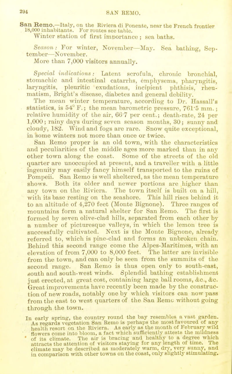 291, SAN REMO. San Remo.—Italy, on the Riviera di Ponente, near the French frontier 18,000 inhabitanlK. For routes see tiiljle. Winter station of first importance ; sea baths. Season: For winter, November—May. Sea bathing, Sep- tember—N o vember. More than 7,000 visitors annually. Special indications: Latent scrofula, chronic bronchial, stomachic and intestinal catarrhs, emphysema, pharj-ngitis, laryngitis, pleuritic exudations, incipient phthisis, rheu- matism, Bright's disease, diabetes and general debility. The mean winter temperature, according to Dr. Hassall's ■ statistics, is 54° F.; the mean barometric pressure, 7615 mm.; relative humidity of the air, 66'7 per cent.; death-rate, 24 per 1,000; rainy days during seven season months, 30; sunny and cloudy, 182. VVind and fogs are rare. Snow quite exceptional, in some winters not more than once or twice. San Ecmo proper is an old town, with the characteristics and peculiarities of the middle ages more marked than in any other town along the coast. Some of the streets of the old quarter are unoccupied at pi-escnt, and a traveller with a little ingenuity may easily fancy himself transported to the ruins of Pompeii. San Homo is well sheltered, as the mean temperature shows. Both its older and newer portions are higher than any town on the Riviera. The town itself is built on a hill, with its base resting on the seashore. This hill rises behind it to an altitude of 4,270 feet (Monte Bignone). Three ranges of mountains form a natural shelter for San Remo. The first is formed by seven olive-clad hills, separated from each other by a number of picturesque valleys, in which the lemon tree is successfully cultivated. Next is the Monte Bignone, already referred to, which is pine-clad and forms an unbroken chain. Behind this second range come the Alpes-Maritimes, with an elevation of from 7,000 to 8,000 feet. The latter are invisible from the town, and can only be seen from the summits of the second range. San Remo is thus open only to south-east, south and south-west winds. Splendid bathing establishment just erected, at great cost, containing large ballrooms, &c., &c. Great improvements have recently been made by the construc- tion of new roads, notably one by which visitors can now pass from the east to west quarters of the Sau Remo without going through the town. In early spring, the country round the bay resembles a vast garden. As regards vegetation San'Remo is perhaps the most favoured of any health resort on the Riviera. As early as the month of February wild flowers come into bloom, a fact which sufficiently attests the mildness * of its climate. The air is bracing and healthy to a degree which attracts the attention of visitors staying for any length of time. The climate may be described as moderately warm, dry, very sunny, and in comparison with other to^vns on the coast, only slightly stimulating.