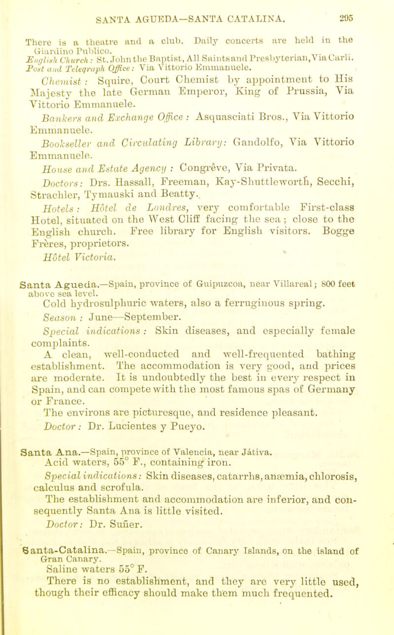 There is a theatve iiud a clul). Daily concerts tive held in the Giardino Publico. Eiiylis:)! Church : St. John the Baptist, All Saintsaud Preslij'tenan.ViaLarli. Fost ,ind TcUqraph Office: Via Vittorio Emmanuele. Cheviist ; Squire, Court Chemist l)y appointmeut to His Majesty the late Gorman Emperor, King of Prussia, Via Vittorio Emmanuele. Bankers and Exchange Office : Asquasciati Bros., Via Vittorio Emmanuele. Bookseller and Circulating Library: Gandolfo, Via Vittorio Emmanuele. House and Estate Agencg : Congreve, Via Privata. Doctors: Drs. Hassall, Freeman, Kay-Shuttlewortli, Secclii, Strachler, Tymauski and Beatty.. Hotels: Hotel de Londres, very comfortable First-class Hotel, situated on the West Cliff facing tlic sea; close to the English clmrch. Free library for English visitors. Bogge Freres, proprietors. Hotel Victoria. Santa Agueda.—Spain, province of Guipiizcoa, near Villareal; 800 feet abos'e sea level. Cold hydrosnlphm-ic waters, also a ferruginous spring. Season : June—September. Sx^ecial indications : Skin diseases, and especially female complaints. A clean, well-conducted and well-frequented bathing establishment. The accommodation is very good, and prices a_re moderate. It is undoubtedly the best in every respect in Spain, and can compete with the most famous spas of Germany or France. The environs are picturesque, and residence pleasant. Doctor : Dr. Lucientes y Puej-o. Santa Ana.—Spain, province of Valencia, near Jativa. Acid waters, 55° F., containing iron. Special indications: Skin diseases, catarrhs, anaemia, chlorosis, calculus and scrofula. The establishment and accommodation are inferior, and con- sequently Santa Ana is little visited. Doctor: Dr. Suiier. Santa-Catalina. -Spain, province of Canarj- Islands, on the island of Gran Canary. Saline waters 55° F. There is no establishment, and they are very little used, though their efficacy should make them much frequented.