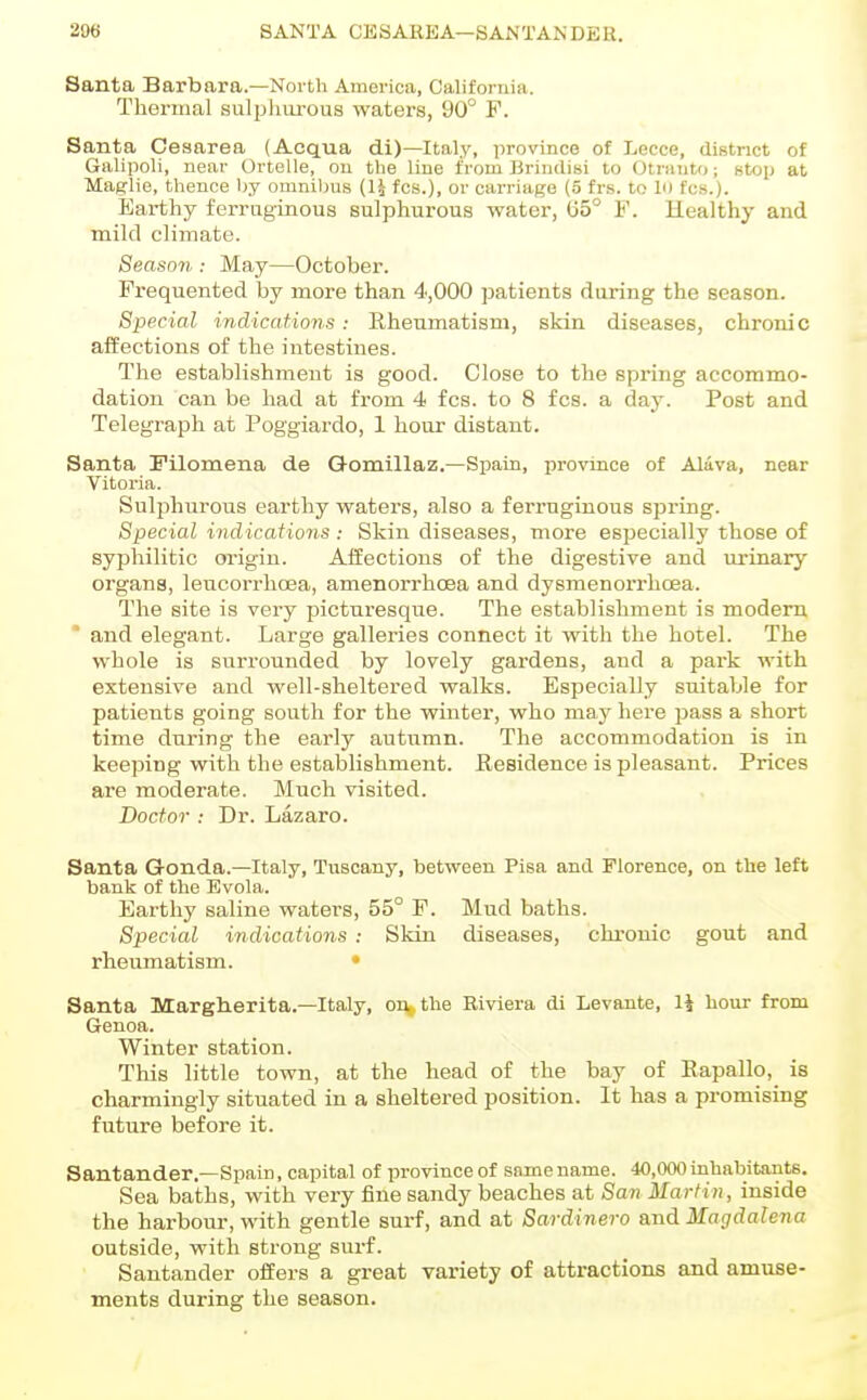 Santa Barbara.—North America, California. Thermal sulphurous waters, 90° F. Santa Cesarea (Acqua di)—Italy, province of Lecco, district of Galipoli, near Ortelle, on the line from Brindisi to OtniuU); stop at Maglie, thence hj omnilms (U fcs.), or carriage (5 frs. to lo fcs.). Earthy ferruginous sulphurous water, (55° F. Healthy and mild climate. Season : May—October. Frequented by more than 4,000 patients during the season. Special indications: Rheumatism, skin diseases, chronic affections of the intestines. The establishment is good. Close to the spring accommo- dation can be had at from 4 fcs. to 8 fcs. a day. Post and Telegraph at Poggiardo, 1 hour distant. Santa Filomena de Q-omillaz.—Spain, province of Alava, near Vitoria. Sulphurous earthy waters, also a ferruginous spring. Special indications : Skin diseases, more esijecially those of syphilitic origin. Affections of the digestive and urinary organs, leucorrhoea, amenorrhoea and dysmenorrhoea. The site is very picturesque. The establishment is modem and elegant. Large galleries connect it with the hotel. The whole is surrounded by lovely gardens, and a park with extensive and well-sheltered walks. Especially suitable for patients going south for the winter, who may here pass a short time during the early autumn. The accommodation is in keeping with the establishment. Residence is pleasant. Prices are moderate. Much visited. Doctor : Dr. Lazaro. Santa G-onda.—Italy, Tuscany, between Pisa and Florence, on the left bank of the Evola. Earthy saline waters, 55° F. Mud baths. Special indications : Skin diseases, chronic gout and rheumatism. • Santa Margherita.—Italy, on,, the Riviera di Levante, 14 hour from Genoa. Winter station. This little town, at the head of the bay of Rapallo, is charmingly situated in a sheltered position. It has a promising future before it. Santander.—Spain, capital of province of same name. 40,000 inhabitants. Sea baths, with very fine sandy beaches at San Martin, inside the harbour, with gentle surf, and at Sardinero and Magdalena outside, with strong surf. Santander offers a great variety of attractions and amuse- ments during the season.