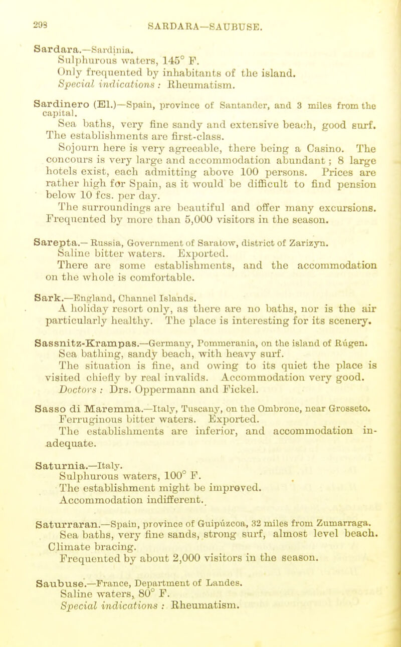 209 SARDAEA—SAUBTJSE. Sardara.—Sardinia. iSnl])hurous waterB, 145° P. Only frequented by inhabitants of the island. Special indications : Rheumatism. Sardinero (El.)—Spain, jDrovince of Santander, and 3 miles from the capital. Sea baths, very fine sandy and extensive beach, good Eurf. The establishments are first-class. Sojourn here is very agreeable, there being a Casino. The concours is very large and accommodation abundant; 8 large hotels exist, each admitting above 100 jDer-sons. Prices are rather high for Spain, as it would be diflBcult to find pension ■ below 10 fcs. per day. The surroundings are beautiful and offer many excursions. Frequented by more than 5,000 visitors in the season. Sarepta.— Russia, Government of Saratow, district of Zarizyu. Saline bitter waters. Exijorted. There are some establishments, and the accommodation on the whole is comfortable. Sark.—England, Channel Islands. A holiday resort only, as there are no baths, nor is the air particularly healthy. The place is interesting for its scenery. Sassnitz-Krampas.—Germany, Pommerania, on the island of Riigen. Sea bathing, sandy beach, with heavy surf. The situation is fine, and owing to its quiet the place is visited chiefly by real invalids. Accommodation very good. Doctors : Drs. Oppermann and Fickel. Sasso di Maremma.—Italy, Tuscany, on the Ombrone, near Grosseto. Ferruginous bitter waters. Exported. The establishments are inferior, and accommodation in- adequate. Saturnia.—Italy. Sulphurous waters, 100° F. The establishment might be improved. Accommodation indifferent. Saturraran.—Spain, province of Guipiizcoa, 32 miles fi-om Zumarraga. Sea baths, very fine sands, strong surf, almost level beach. Climate bracing. Frequented by about 2,000 visitors in the season. Saubuse.—France, Department of Landes. Saline waters, 80° F. Special indications : Rheumatism.