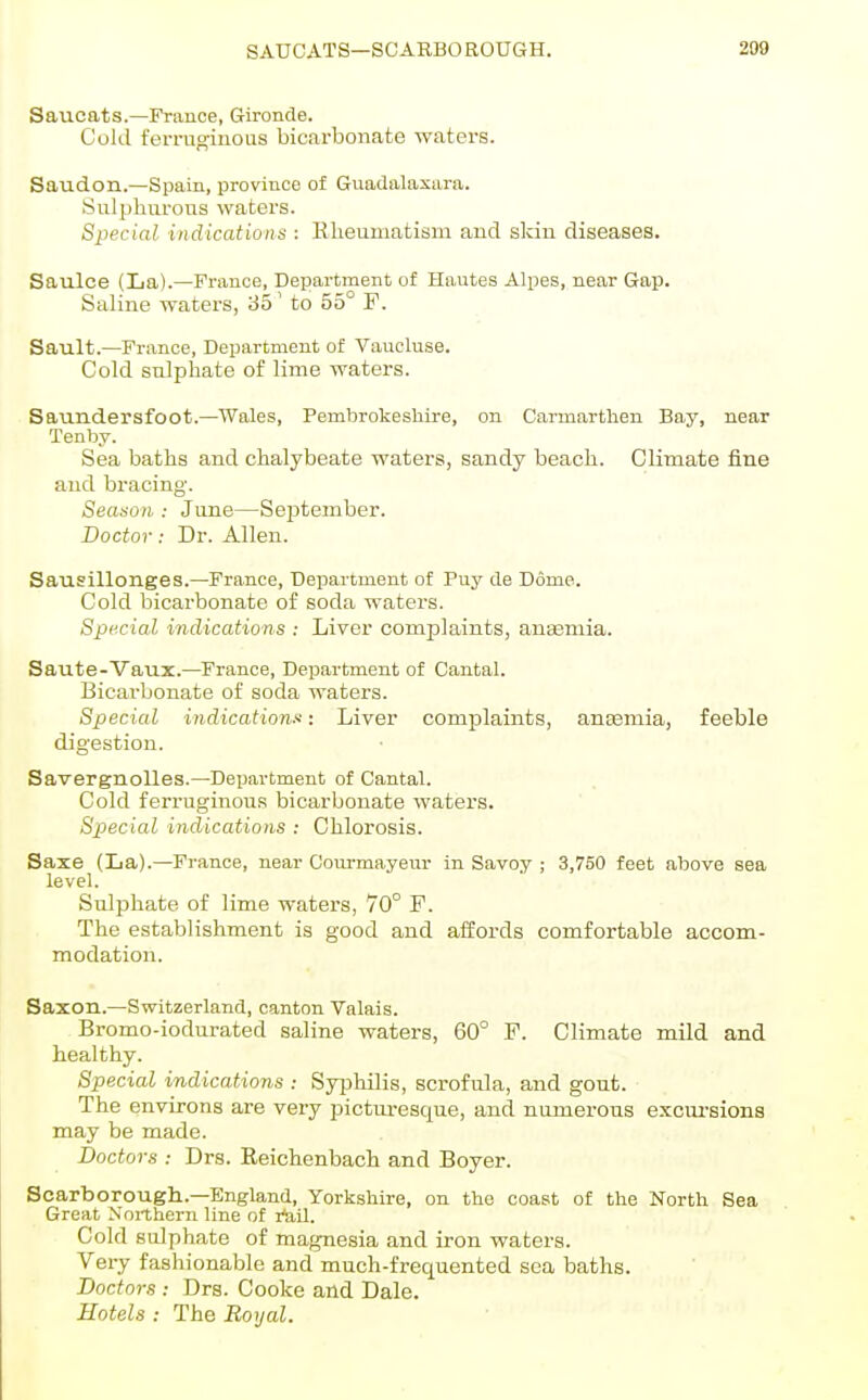 Saucats.—France, Gironde. Cold ferruo-iuous bicarbonate waters. Saudon.—Spain, province of Guadalaxara. Sulphurous waters. Special indications : Rlieumatism and skin diseases. Saulce (La).—France, Department of Hautea Alpes, near Gap. Saline waters, 35' to 55° F. Sault.—France, Department of Vaucluse. Cold sulphate of lime waters. Saundersfoot.—Wales, Pembrokeshire, on Carmarthen Bay, near Tenby. Sea baths and chalybeate waters, sandy beach. Climate fine and bracing. Season : June—September. Doctor: Dr. Allen. Sausillonges.—France, Department of Puy de Dome. Cold bicarbonate of soda waters. Special indications : Liver complaints, anaemia. Saute-Vaux.—France, Department of Cantal. Bicarbonate of soda waters. Special indication!': Liver complaints, anaemia, feeble digestion. Savergnolles.—Department of Cantal. Cold ferruginous bicarbonate waters. Special indications : Chlorosis. Saxe (La).—France, near Com-mayeur in Savoy ; 3,750 feet above sea level. Sulphate of lime waters, 70° F. The establishment is good and affords comfortable accom- modation. Saxon.—Switzerland, canton Valais. Bromo-iodurated saline waters, 60° F. Climate mild and healthy. Special indications : Syphilis, scrofula, and gout. The environs are very picturesque, and numerous excm-sions may be made. Doctors : Drs. Reichenbach and Boyer. Scarborougli.—England, Yorkshire, on the coast of the North Sea Great Northern line of I'ail. Cold sulphate of magnesia and iron waters. Very fashionable and much-frequented sea baths. Doctors : Drs. Cooke and Dale. Hotels : The Royal.