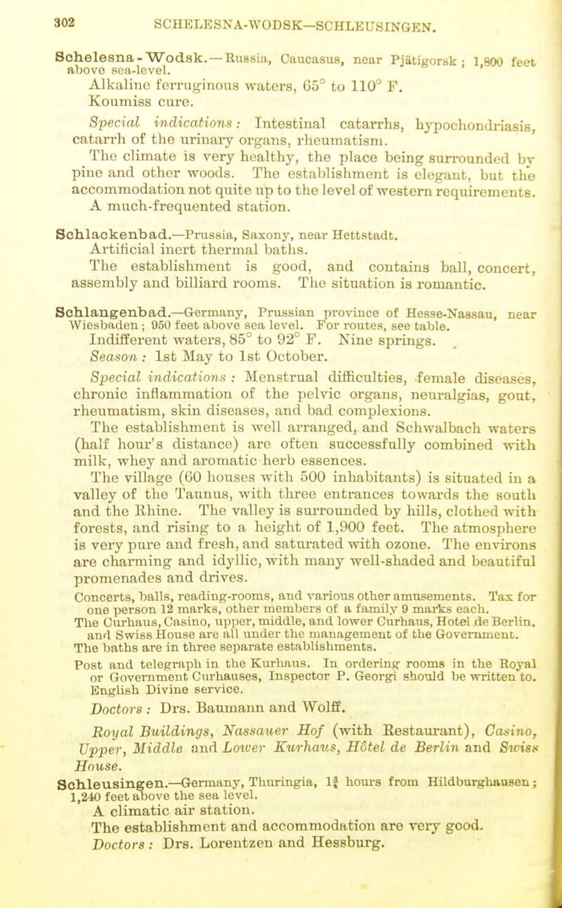 302 SCHELESNA-WODSK-SCHLEUSINGEN. Schelesna-Wodsk. —Russia, Caucasus, near Pjatigorsk : 1 800 feet above soa-level. ' Alkaline ferruginous waters, G5° to 110° F. Koumiss cure. Special indications: Intestinal catarrhs, hypochondriasis, catarrh of the urinaiy organs, rheumatism. The climate is very healthy, the place being surrounded bv pine and other woods. The establishment is elegant, but the accommodation not quite up to the level of western requirements. A much-frequented station. Schlackenbad.—Prussia, Saxony, near Hettstadt. Artificial inert thermal baths. The establishment is good, and contains ball, concert, assembly and billiard rooms. The situation is romantic. Schlangenbad.—Germany, Prussian province of Hesse-Nassau, near Wiesbaden ; 950 feet above sea level. For routes, see table. Indifferent waters, 85° to 92° F. Nine springs. Season: 1st May to 1st October. Special indications : Menstrual difficulties, female diseases, chronic inflammation of the pelvic organs, neuralgias, gout, rheumatism, skin diseases, and bad complexions. The establishment is well arranged, and Schwalbach waters (half hour's distance) are often successfully combined with milk, whey and aromatic herb essences. The village (60 houses with 500 inhabitants) is situated in a valley of the Taunus, with three entrances towards the south and the Rhine. The valley is surrounded by hills, clothed with forests, and rising to a height of 1,900 feet. The atmosphere is very pare and fi'esh, and satm'ated with ozone. The environs are charming and idyllic, with many well-shaded and beautiful promenades and drives. Concerts, balls, reading-rooms, and various other amusements. Tax for one person 12 marks, other members of a family 9 marks each. The Curhaus, Casino, upper, middle, and lower Curhaus, Hotel de Berlin, and Swiss House are all under the management of the Govenunent. The baths are in three separate establishments. Post and telegraph in the Kurhaus. In ordering rooms in the Royal or Government Cnrhauses, Inspector P. Georgi should be written to. English Divine service. Doctors : Drs. Baumann and Wolff. Royal Buildings, Nassauer Hof (with Restam-ant), Casino, Upper, Middle and Louver Kurhaus, Hotel de Berlin and Swisf House. Schleusingen.—Germany, Thuringia, If hours from Hildburghnusen; 1,240 feet above the sea level. A climatic air station. The establishment and accommodation are very good. Doctors : Drs. Lorentzen and Hessburg.