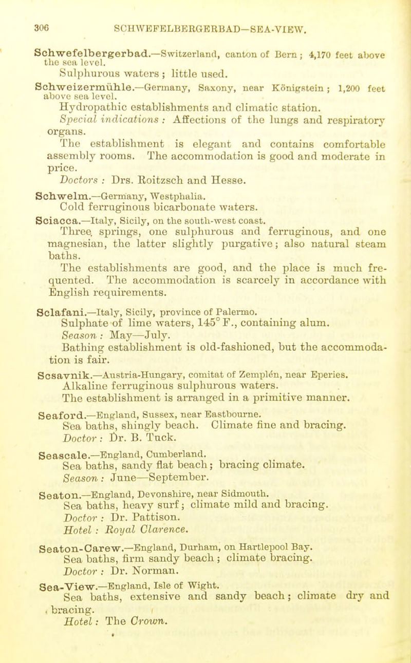 Schwefelbergerbad.—Switzerland, canton of Bern; 4,170 feet above tlio sea level. Sulphurous waters ; little used. Sch.-weizermuhle.—Germany, Saxony, near Konigstein; 1,200 feet above sea level. Hydropathic establishments and climatic station. Special indications : Affections of the lungs and respiratory organs. The establishment is elegant and contains comfortable assembly rooms. The accommodation is good and moderate in price. Doctors : Drs. Roitzsch and Hesse. Sch.welm.—Germany, Westphalia. Cold ferruginous bicarbonate waters. Sciacca.—Italy, Sicily, on the south-west coast. Three, springs, one sulphurous and ferruginous, and one magnesian, the latter slightly purgative; also natural steam baths. The establishments are good, and the place is much fre- quented. The accommodation is scarcely in accordance with English requirements. Sclafani.—Italy, Sicily, province of Palermo. Sulphate of lime waters, 145° F., containing alum. Season : May—July. Bathing establishment is old-fashioned, but the accommoda- tion is fair. Scsavnik.—Austria-Hungary, comitat of ZempliSn, near Eperies. Alkaline ferruginous sulphurous waters. The establishment is arranged in a primitive manner. Seaford..—England, Sussex, near Eastbourne. Sea baths, shingly beach. Climate fine and bracing. Doctor : t)r. B. Tuck. Seascale.—England, Cumberland. Sea baths, sandy flat beach; bracing climate. Season : June—September. Seaton.—England, Devonshire, near Sidmouth. Sea baths, heavy surf; climate mild and bracing. Doctor : Dr. Pattison. Hotel : Royal Clarence. Seaton-Carew.—England, Durham, on Hartlepool Bay. Sea baths, firm sandy beach ; climate bracing. Doctor : Dr. Norman. Sea-View.—England, Isle of Wight. Sea baths, extensive and sandy beach; climate dry and . bracing. Hotel: The Grown.