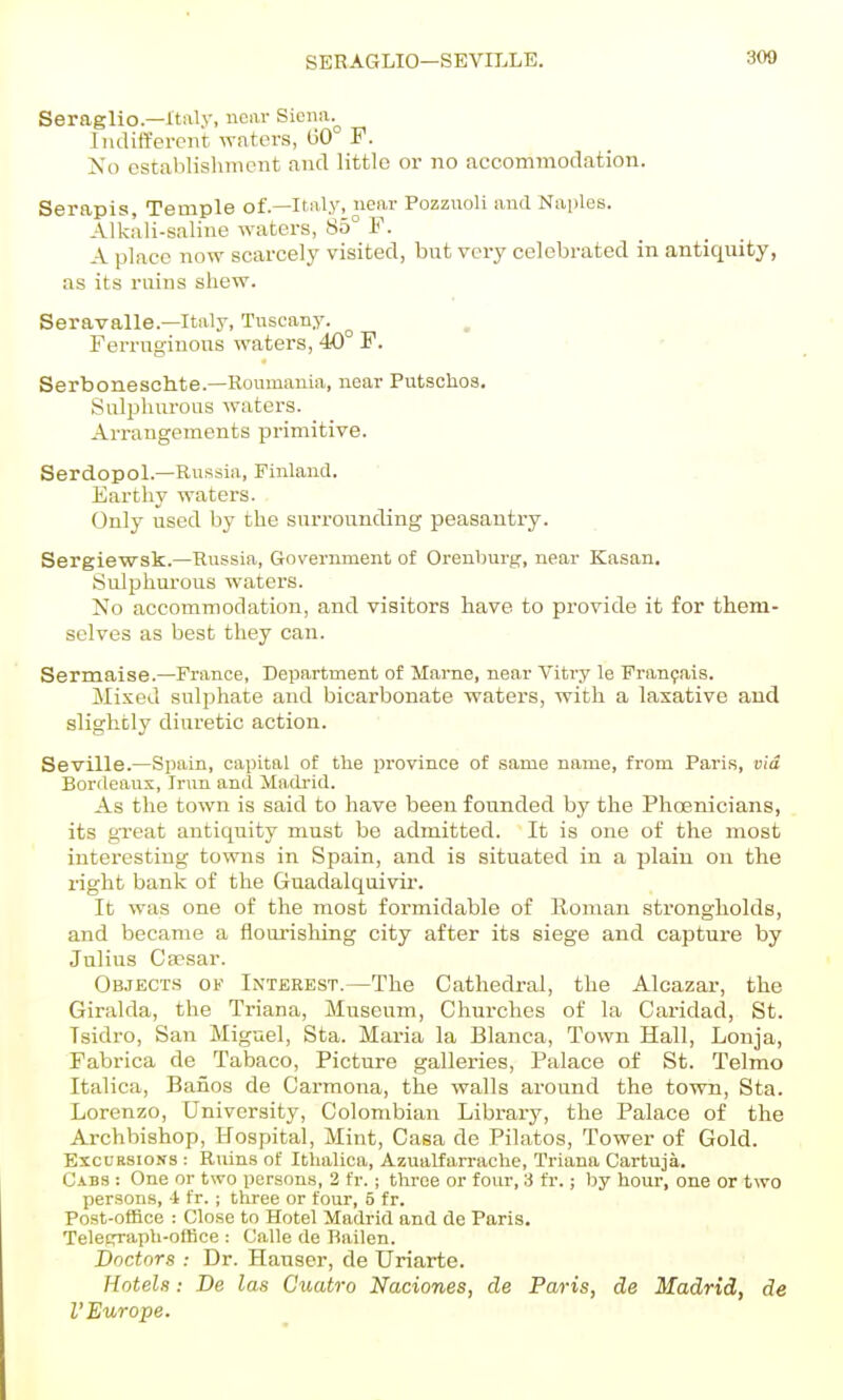 SERAGLIO—SEVniLE. 300 Seraglio—Italy, near Siena. Indifferent waters, 60 F. iSo establishment and little or no accommodation. Serapis, Temple of.—Italy, near Pozznoli and Naples. Alkali-saline waters, 85° F. A place now scarcely visited, but very celebrated in antiquity, as its ruins shew. Seravalle.—Italy, Tuscany. ^ Ferruginous waters, 40 F. • • Serboneschte.—Koumauia, near Putschos. Sulphurous waters. Arrangements primitive. Serdopol.—Russia, Finland. Earthy waters. Only used by the surrounding peasantry. Sergiewsk.—Russia, Government of Orenburg-, near Kasan. Sulphm-ous waters. No accommodation, and visitors have to provide it for them- selves as best they can. Sermaise.—France, Department of Mame, near Vitry le Fran^ais. Mixed sulphate and bicarbonate waters, with a laxative and slightly diuretic action. Seville.—Spain, capital of the province of same name, from Paris, via Bordeaux, Irun and Ma.drid. As the town is said to have been founded by the PhcEnicians, its gTeat antiquity must be admitted. It is one of the most interesting towns in Spain, and is situated in a plain on the right bank of the Guadalquivir'. It was one of the most formidable of Roman sti'ongholds, and became a flourisliing city after its siege and capture by Julius Caesar. Objects of IiN'terest.—The Cathedral, the Alcazar, the Giralda, the Triana, Museum, Churches of la Caridad, St. Tsidro, San Miguel, Sta. Maria la Blanca, Town Hall, Lonja, Fabrica de Tabaco, Picture galleries. Palace of St. Telmo Italica, Banos de Carmona, the walls around the town, Sta. Lorenzo, University, Colombian Library, the Palace of the Archbishop, Hospital, Mint, Casa de Pilatos, Tower of Gold. Excursions : Ruins of Ithalica, Azualfarrache, Triana Cartuja. Cabs : One or two persons, 2 fr. ; three or four, 3 fr.; by hour, one or two persons, 4 fr. ; three or four, 5 fr. Post-office : Close to Hotel Madrid and de Paris. Teletrraph-office : Calle de Railen. Doctors : Dr. Hauser, de Uriarte. Hotels: De las Ciiatro Naciones, de Paris, de Madrid, de I'Europe.