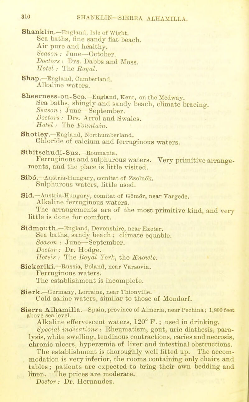 SHANKLIN-SIEREA ALTIAMILLA. Shanklin.—EuKland, Isle of Wij^ht. Sea baths, line sandy fiat beach. Air piu-e and healthy. Season .- June—October. Doctors : Drs. Dabbs and Moss. Hotel : The Royal. Shap.—England, Cumberland. Alkaline waters. Sheerness-on-Sea.—England, Kent, on the Medway. Sea baths, shingly and sandy beach, climate bracing. Season: June—September. Boctors : Drs. Arrol and Swales. Hotel: The Fountain. Shotley.—England, Northumberland. Chloride of calcium and ferruginous waters. Sibitschudi-Suz.—Roimiania. Ferruginous and sulphurous waters. Very primitive arrange- ments, and the place is little visited. Sibo.—Austria-Hungary, comitat of Zsolndk. Sulj^hurous waters, little used. Sid.—Austria-Himgary, comitat of Gomor, near Vargede. Alkaline ferruginous waters. The arrangements are of the most primitive kind, and very little is done for comfort. Sidmouth..—England, Devonshire, near Exeter. Sea baths, sandy beach ; climate equable. Season : June—September. Doctor: Dr. Hodge. Hoti-Is : The Royal York, the Knoivle. Siekeriki.—Russia, Poland, near Varsovia. Ferruginous waters. The establishment is incomjjlete. Sierk.—Germany, Lorraine, near Thionville. Cold saline waters, similar to those of Mondorf. Sierra Alhamilla.—Spain, province of Almeria, near Pechina: 1,800 feet above sea level. Alkaline effervescent waters, 120° F.; used in drinking. Special indications: Rheumatism, gout, urio diathesis, para- lysis, white swelling, tendinous contractions, caries and necrosis, chronic ulcers, hypersemia of liver and intestinal obstructions. The establishment is thoroughly well fitted up. The accom- modation is very inferior, the rooms containing only chairs and tables; patients are expected to bring their own bedding and linen. The prices are moderate. Doctor: Dr. Hernandez.