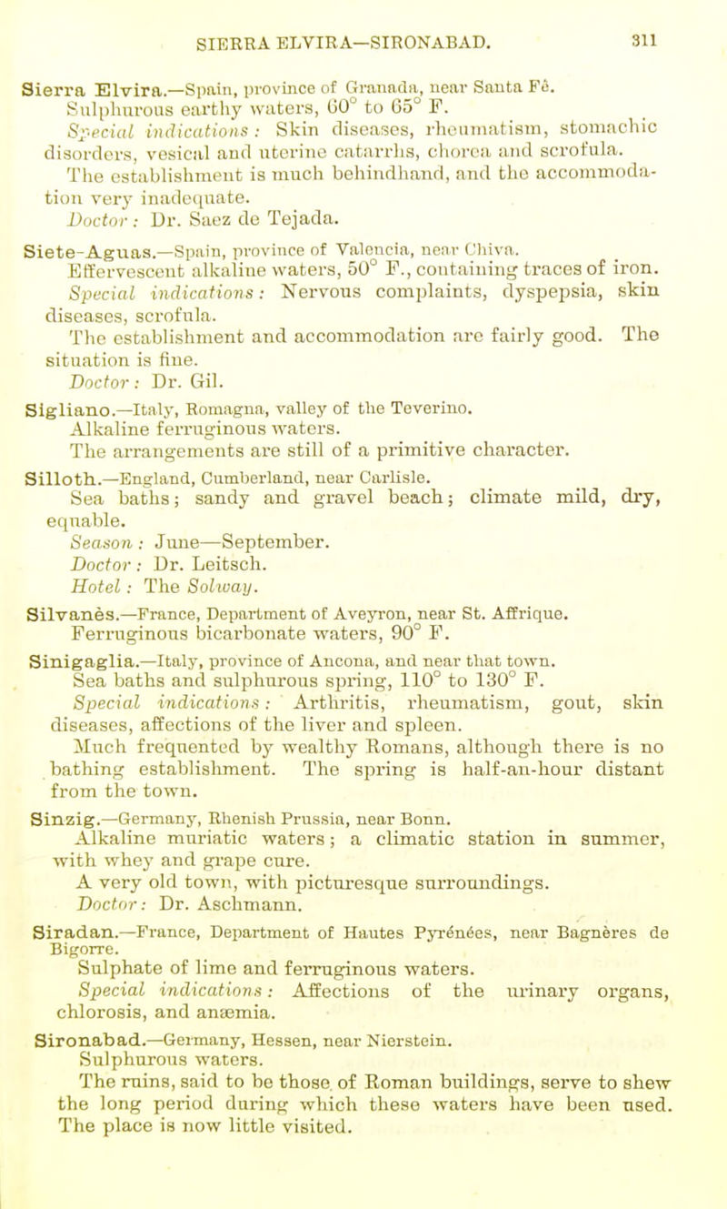 Sierra Elvira.—Spain, province of Granada, near Santa Fe. Sulphnrous earthy waters, G0° to 65° F. S^^ecial indications : Skin diseases, rhLMiniatism, stomachic disorders, vesical and uterine catarrlis, chorea and scrofula. The establishment is much behindhand, and the accommoda- tion very inadequate. Doctor : Dr. Saez de Tejada. Siete-Aguas.—Spain, province of Valencia, near Chiva. Effervescent alkaline waters, 50° F., containing traces of iron. Special indications: Nervous complaints, dyspepsia, skin diseases, scrofula. The establishment and accommodation arc fairly good. The situation is fine. Doctor: Dr. Gil. Sigliano.—Italy, Romagna, valley of the Teverino. Alkaline ferruginous waters. The arrangements are still of a primitive character. Silloth.—England, Cumberland, near Carlisle. Sea batlis; sandy and gravel beach; climate mild, dry, equable. Season : June—September. Doctor: Dr. Leitscli. Hotel: The Solway. Silvanes.—France, Department of Aveyron, near St. Affrique. Ferruginous bicarbonate waters, 90° F. Sinigaglia.—Italy, province of Ancona, and near that town. Sea baths and sulphurous spring, 110° to 130° F. Special indications: Arthritis, rheumatism, gout, skin diseases, affections of the liver and spleen. Much frequented by wealthy Komans, although there is no bathing establishment. The spring is half-an-hour distant from the town. Sinzig.—Germany, Rhenish Prussia, near Bonn. Alkaline muriatic waters; a climatic station in summer, with whey and grape cure. A very old towii, with picturesque surroundings. Doctor: Dr. Aschmann. Siradan.—France, Department of Hautes Pyr^n^es, near Bagneres de Bigorre. Sulphate of lime and ferruginous waters. Special indications: Affections of the urinaiy organs, chlorosis, and anaemia. Sironabad.—Germany, Hessen, near Nierstein. Sulphurous waters. The ruins, said to be those of Eoman buildings, serve to shew the long period during which these waters have been used. The place is now little visited. I