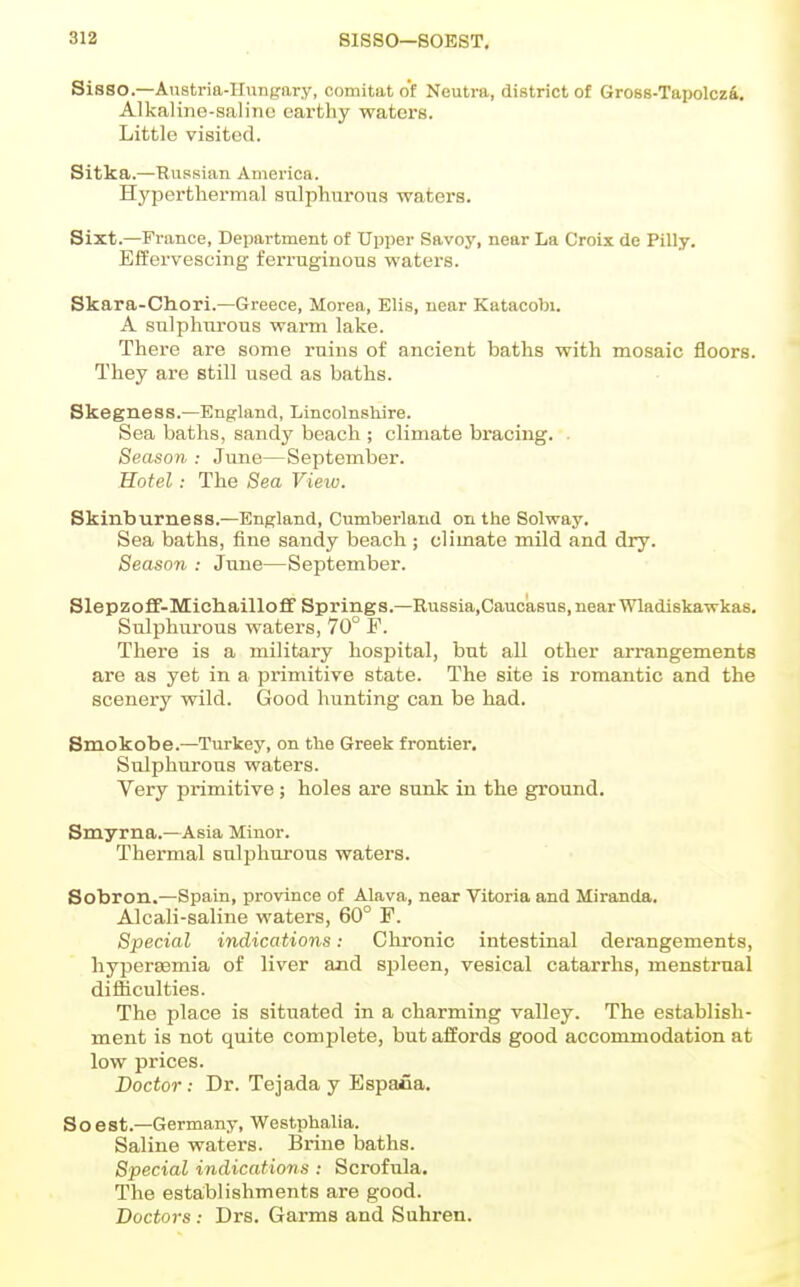 Sisso.—Anstria-Hunpary, comitat of Neutra, district of Gro88-Tapolcz4. Alkaline-saline earthy waters. Little visited. Sitka.—Russian America. Hyperthermal snlphurous waters. Sixt.—France, Department of Upper Savoy, near La Croix de Pilly. Effervescing ferruginous waters. Skara-Cliori.—Greece, Morea, Elis, near Katacobi. A sulphurous warm lake. There are some ruins of ancient baths with mosaic floors. They are still used as baths. Skegness.—England, Lincolnshire. Sea baths, sandy beach ; climate bracing. . Season : June—September. Hotel: The Sea View. Skinburness.—England, Cumberland on the Solway. Sea baths, fine sandy beach ; climate mild and dry. Season : June—September. SlepzofF-Mich.ailloff Springs.—Russia,Caucasus,nearWladiskawkas, Sulphurous waters, 70° F. There is a military hospital, but all other arrangements are as yet in a primitive state. The site is romantic and the scenery wild. Good hunting can be had. Smokobe.—Turkey, on the Greek frontier. Sulphurous waters. Very primitive; holes are sunk in the ground. Smyrna.—Asia Minor. Thermal sulphurous waters. Sobron.—Spain, province of Alava, near Vitoria and Miranda. Alcali-saline waters, 60° F. Special indications: Chronic intestinal derangements, hypersemia of liver and spleen, vesical catarrhs, menstrual difficulties. The place is situated in a charming valley. The establish- ment is not quite complete, but affords good accommodation at low prices. Doctor: Dr. Tejada y Espafia. So est.—Germany, Westphalia. Saline waters. Brine baths. Special indications : Scrofula. The establishments are good. Doctors : Drs. Garms and Suhren.