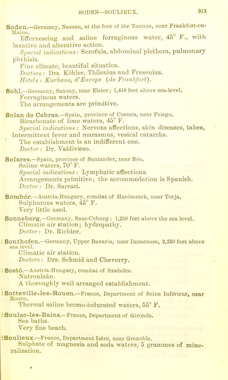 SODEN—SOULIEUX. Soden.—Germany, Nassau, at the foot of the Taunus, near Frankfort-on- Maine. ^ Effervescing and saline ferrnginons water, 45 F., with laxative and alterative action. Special indications: Scrofula, abdominal plethora, pulmonary phthisis. Fine climate, beantiful situation. Doctors : Drs. Kohler, Thilenius and Fresenius. Hotels: Eurhaus, d'Europe (de Franl-fort). Soh.1.—Germany, Saxony, near Elster ; 1,418 feet above sea-level. Ferruginous waters. The arrangements are primitive. Solan de Cabras.—Spain, province of Cnenca, near Priego. Bicarbonate of lime waters, 45° F. Special indications : Nervous affections, skin diseases, tabes, intermittent fever and marasmus, vesical catarrhs. The establishment is an indifferent one. Doctor: Dr. Valdivieso. Solares.—Spain, province of Santander, near Boo. Saline waters, 70° F. Special indications : Lymphatic affections. Arrangements primitive; the accommodation is Spanish. Doctor: Dr. Sarraci. Sombor.—Anstria-Hungarj'', comitat of Hardmszek, near Torja. Sulphurous waters, 45° F. Very little used. Sonneberg.—Germany, Sase-Cobui'g; 1,250 feet above the sea level. Climatic air station; hydropathy. Doctor: Di. Eichter. I Sonth.ofen.—Germany, Upper Bavaria, near Immensee, 2,250 feet above sea level. Climatic air station. Doctors: Drs. Schmid and Cheveny. 1 Sosto.—Austria-Hvmgary, comitat of Szabolcs. Natronlake. A thoroughly well arranged establishment. i Sotteville-lez-Bouen.—Prance, Department of Seine Inf^rieur, near Rouen. Thermal saline bromo-iodurated waters, 55° F. SSoulac-le3-Bains.—France, Department of Gironde. Sea baths. Very fine beach. SSoulieux.—France, Department Isere, near Grenoble. Sulphate of magnesia and soda waters, 5 grammes of mine- ralization.