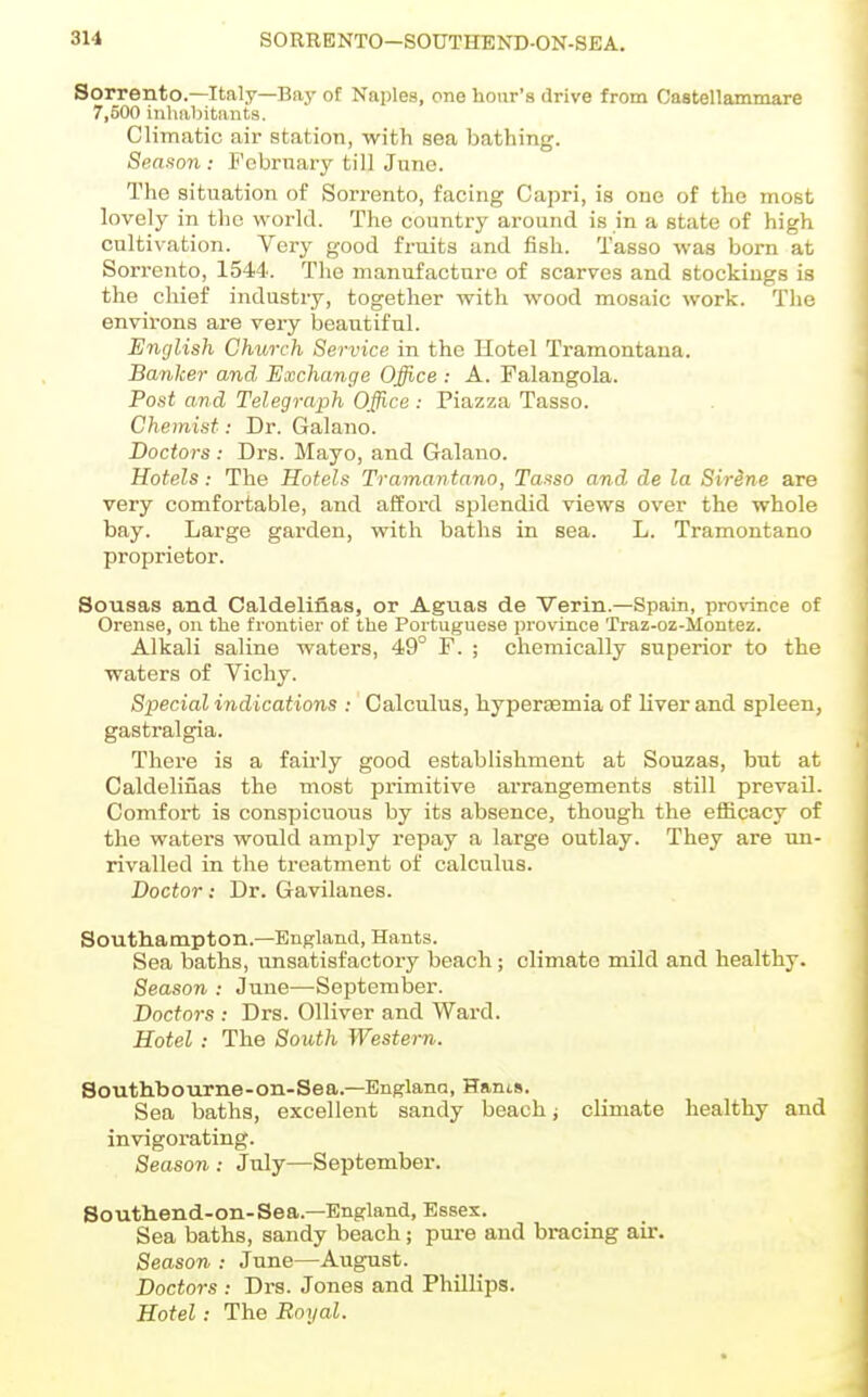 SORRENTO—SOTJTHEND-ON-SEA. Sorrento.—Italy—Bay of Najjles, one hour's drive from Castellammare 7,500 inhaljitants. Climatic air station, with sea bathing. Season : February till June. The situation of Sorrento, facing Capri, is one of the most lovely in the world. The country around is in a state of high cultivation. Very good fruits and fish. Tasso was born at Sorrento, 1544. The manufacture of scarves and stockings is the chief industry, together with wood mosaic work. The environs are very beautiful. English Ghuorh Service in the Hotel Tramontana. Banker and Exchange Office : A. Falangola. Post and Telegraph Office : Piazza Tasso. Chemist: Dr. Galano. Doctors: Drs. Mayo, and Galano. Hotels: The Hotels Tramantano, Tasso and de la Sirine are very comfortable, and afford splendid views over the whole bay. Large garden, with baths in sea. L. Tramontane proprietor. Sousas and Cald.elifi.as, or Aguas de Verin.—Spain, provance of Orense, on the frontier of the Portuguese province Traz-oz-Montez. Alkali saline waters, 49° F. ; chemically superior to the waters of Vichy. Special indications : Calculus, hyperaemia of liver and spleen, gastralgia. There is a fairly good establishment at Souzas, but at Caldelinas the most pi-imitive arrangements still prevail. Comfort is conspicuous by its absence, though the efficacy of the waters would amply repay a large outlay. They are un- rivalled in the treatment of calculus. Doctor: Dr. Gavilanes. Southampton.—England, Hants. Sea baths, unsatisfactory beach; climate mild and healthy. Season : June—September. Doctors : Drs. Olliver and Ward. Hotel: The South Western. Southbourne-on-Sea.—Englana, Hants. Sea baths, excellent sandy beach j climate healthy and invigorating. Season : July—September. Southend-on-Sea.—England, Essex. Sea baths, sandy beach; pure and bracing air. Season : June—August. Doctors : Drs. Jones and Phillips. Hotel: The Royal.