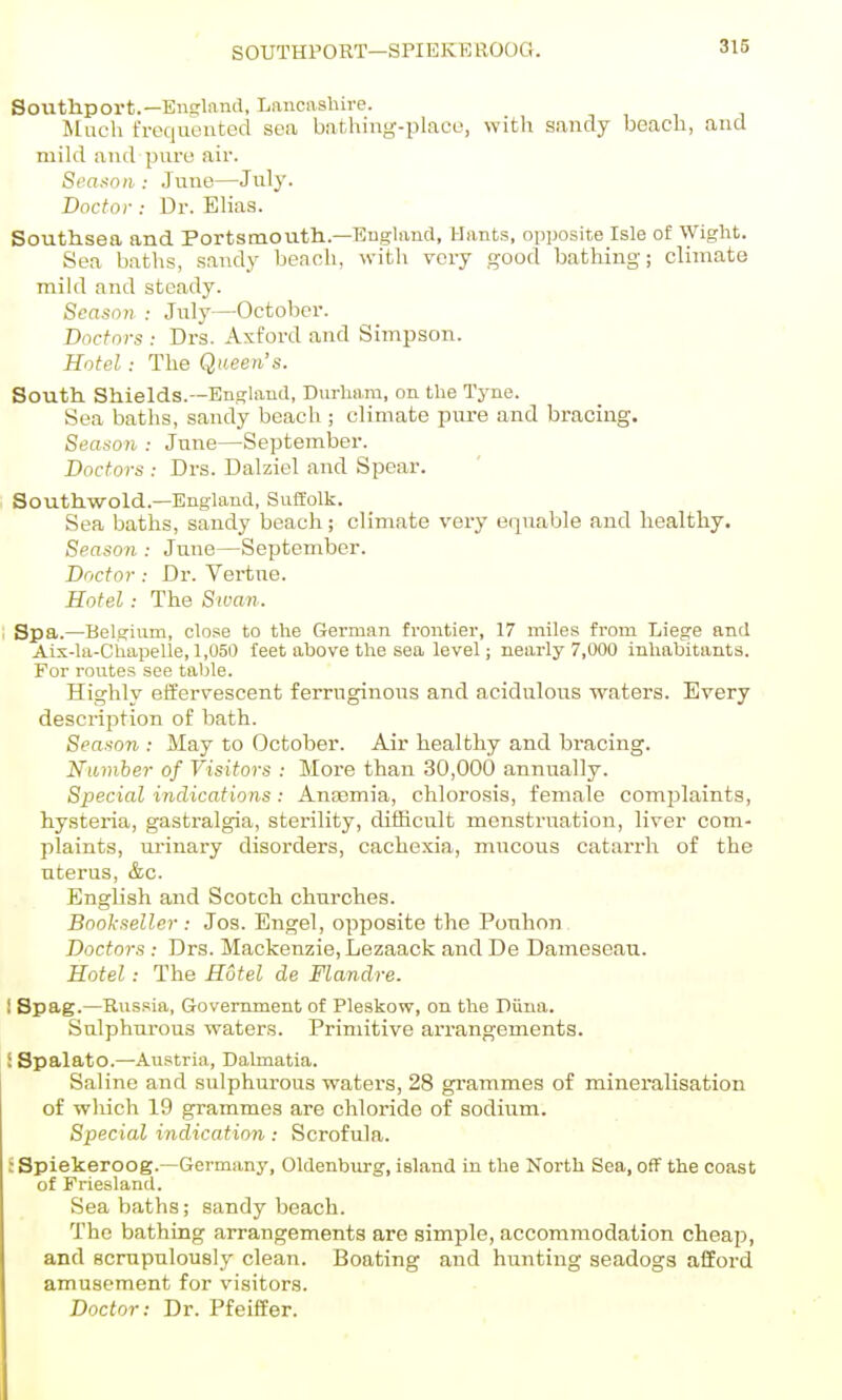 SOUTHPORT—SPIEKE llOOO. 316 Soilthport.—Enslnnd, Lancashire. Jluch frequented sea batliiiig-place, with sandy beach, and niikl and pure air. Sea^nii: June—July. Doctor: Dr. Ehas. Southsea and Portsmouth.—England, Hants, oiiposile Isle of Wight. Sea baths, sandy heaoh, witli very good bathing; climate mikl and steady. Season : July—October. Doctors : Drs. Axford and Simpson. Hotel: The Queen's. South. Shields.—England, Dvirha.m, on the Tyne. Sea baths, sandy beach ; climate piu'S and bracing. Season : June—September. Doctors : Drs. Dalziel and Spear. Southwold.—Enghxnd, Suffolk. Sea baths, sandy beach; climate very equable and healthy. Season : June—September. Doctor: Dr. Vertne. Hotel: The Swan- Spa,.—Belgium, close to the German frontier, 17 miles from Liege and Aix-la-Chapelle, 1,050 feet above the sea level; nearly 7,000 inhabitants. For routes see table. Highly effervescent ferruginous and acidulous waters. Every description of bath. Season : May to October. Air healthy and bracing. Number of Visitors : More than 30,000 annually. Special indications: Anaemia, chlorosis, female complaints, hysteria, gastralgia, sterility, difficult menstruation, liver com- plaints, urinary disorders, cachexia, mucous catarrh of the uterus, &c. English and Scotch churches. Bookseller : Jos. Engel, opposite the Ponhon Doctors : Drs. Mackenzie, Lezaack and De Dameseau. Hotel: The Hotel de Flandre. I Spag.—Russia, Government of Pleskow, on the Piiua. Sulphurous waters. Primitive arrangements. i SpalatO.—Austria, Dalmatia. Saline and sulphurous watei's, 28 grammes of mineralisation of which 19 grammes are chloride of sodium. Special indication : Scrofula. : Spiekeroog.—Germany, Oldenburg, island in the North Sea, off the coast of Friesland. Sea baths; sandy beach. The bathing arrangements are simple, accommodation cheap, and scnipulously clean. Boating and hunting seadogs afford amusement for visitors. Doctor: Dr. Pfeiffer.