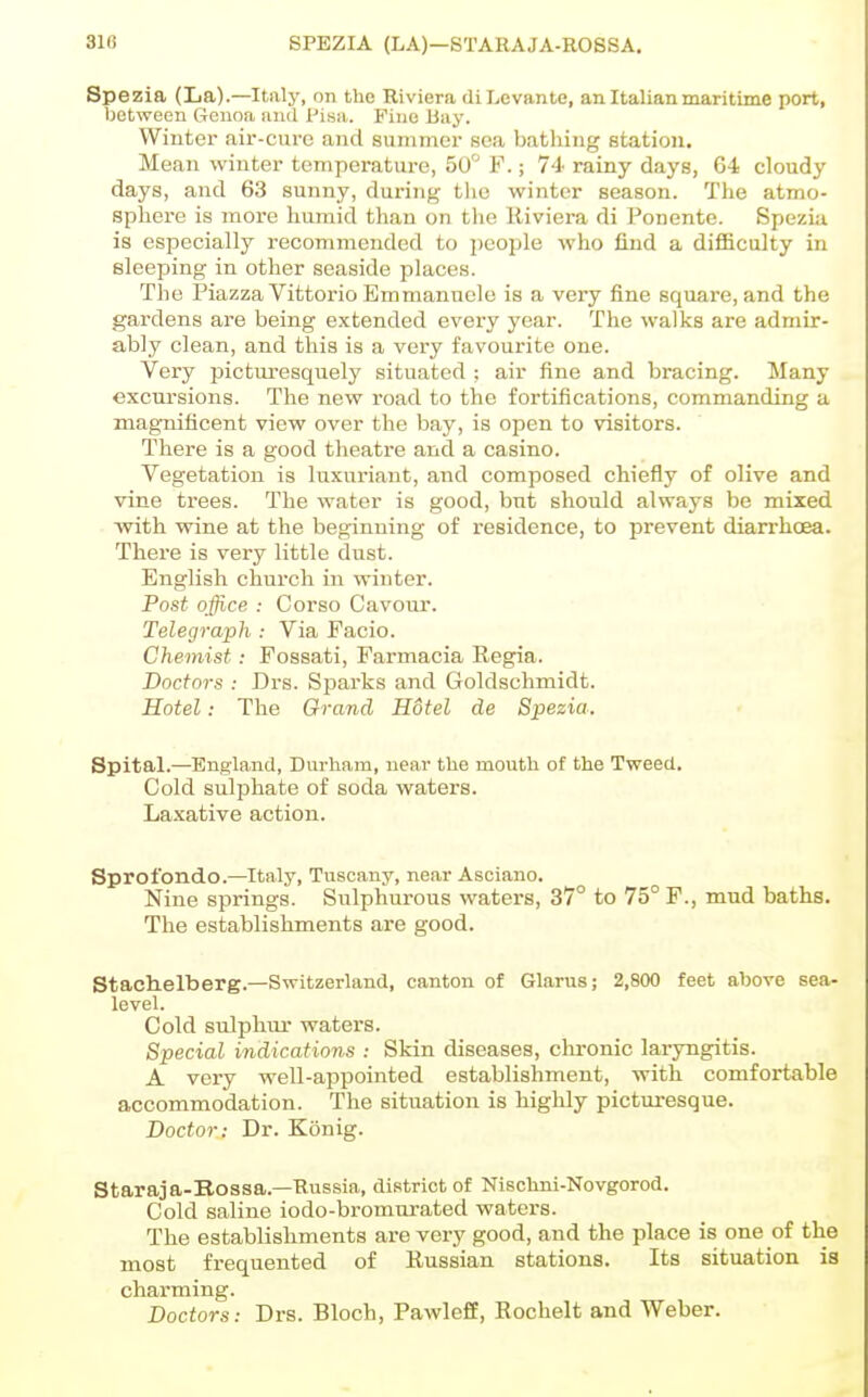 31(! SPEZIA (LA)—STAHAJA-ROSSA, Spezia (La).—Italy, on the Riviera diLevante, an Italian maritime port, between Genoa and I'isa. Fine Bay. Winter air-cure and summer sea bathing station. Mean winter temperature, 50° F.; 74 rainy days, 64 cloudy days, and 63 sunny, during the winter season. The atmo- sphere is moi'e humid than on the Riviera di Fonente. Speziu is especially recommended to people who find a difficulty in Bleeping in other seaside places. The Piazza VittorioEmmanuele is a very fine square, and the gardens are being extended every year. The walks are admir- ably clean, and this is a very favourite one. Very picturesquely situated ; air fine and bracing. Many excursions. The new road to the fortifications, commanding a magTiificent view over the bay, is open to visitors. There is a good theatre and a casino. Vegetation is luxuriant, and composed chiefly of olive and vine trees. The water is good, but should always be mixed with wine at the beginning of residence, to prevent diarrhcea. There is very little dust. English church in winter. Post office : Corso Cavour. Telegraph : Via Pacio. Chemist: Fossati, Farmacia Regia. Doctors : Drs. Sparks and Goldschmidt. Hotel: The Grand Hotel de Spezia. Spital.—England, Durham, near the mouth of the Tweed. Cold sulphate of soda waters. Laxative action. Sprofondo.—Italy, Tuscany, near Asciano. Nine springs. Sulphurous waters, 37° to 75° F., mud baths. The establishments are good. Stachelberg.—Switzerland, canton of Glarus; 2,800 feet above sea- level. Cold sulphur waters. Special indications : Skin diseases, chronic laryngitis. A very well-appointed establishment, with comfortable accommodation. The situation is highly picturesque. Doctor: Dr. Konig. Staraja-Bossa.—Russia, district of Nischni-Novgorod. Cold saline iodo-bromurated waters. The establishments are very good, and the place is one of the most frequented of Russian stations. Its situation is charming. Doctors: Drs. Bloch, PawlefE, Eochelt and Weber.
