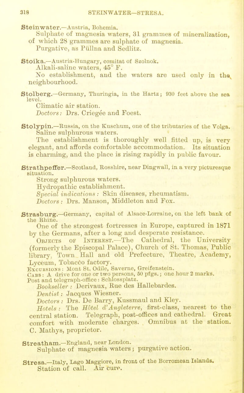 Steinwater.—Austria, Boliomia. Sulphate of magnesia waters, 31 grammes of mineralization, of which 28 grammes are sulphate of magnesia. Purgative, as Piilhia and Sedlitz. 6toika.—Austria-Hungary, comitat of Szolnok. Alkali-saline waters, 45° F. No establishment, and the waters are used only in tha^ neighbourhood. Stolberg.—Germany, Thuringia, in the Hartz; 930 feet above the sea level. Climatic air station. Doctors: Drs. Criegee and Foest. Stolypin.—Russia, on the Kusclium, one of the tributaries of the Volga. Saline sulphurous waters. The establishment is thoroughly well fitted up, is very elegant, and affords comfortable accommodation. Its situation is charming, and the place is rising rapidly in public favour. Strathpeffer.—Scotland, Rosshire, near Dingwall, in a very picturesque situation. Strong sulphurous waters. Hydi-opathic establishment. Special indications : Skin diseases, rheumatism. Doctors : Drs. Manson, Middleton and Fox. Strasburg.—Germany, capital of Alsace-Lorraine, on the left bank of the Rhine. One of the strongest fortresses in Europe, captured in 1871 by the Germans, after a long and desperate resistance. Objects of Interest.—The Cathedral, the University (formerly the Episcopal Palace), Church of St. Thomas, Public library, Town Hall and old Prefecture, Theatre, Academy, Lyceum, Tobacdo factory. Excursions : Mont St. Odile, Saverne, Greifenstein. Cabs : A drive for one or two persons, 50 pfgs.; one hour 2 marks. Post and telegraph-office : Schlossplatz. Bookseller : Derivaux, Eue des Hallebardes. Dentist: Jacques Wiesner. Doctors: Drs. De Barry, Kussmaul and Kley. Hotels : The Hotel d'Angleten-e, first-class, nearest to the central station. Telegraph, post-offices and cathedral. Great comfort with moderate charges. Omnibus at the station. C. Mathys, proprietor. Streatham.—England, near London. Sulphate of magnesia waters; purgative action. Stresa.—Italy, Lago Maggiore, in front of the Borromean Islands. Station of call. Air cure.