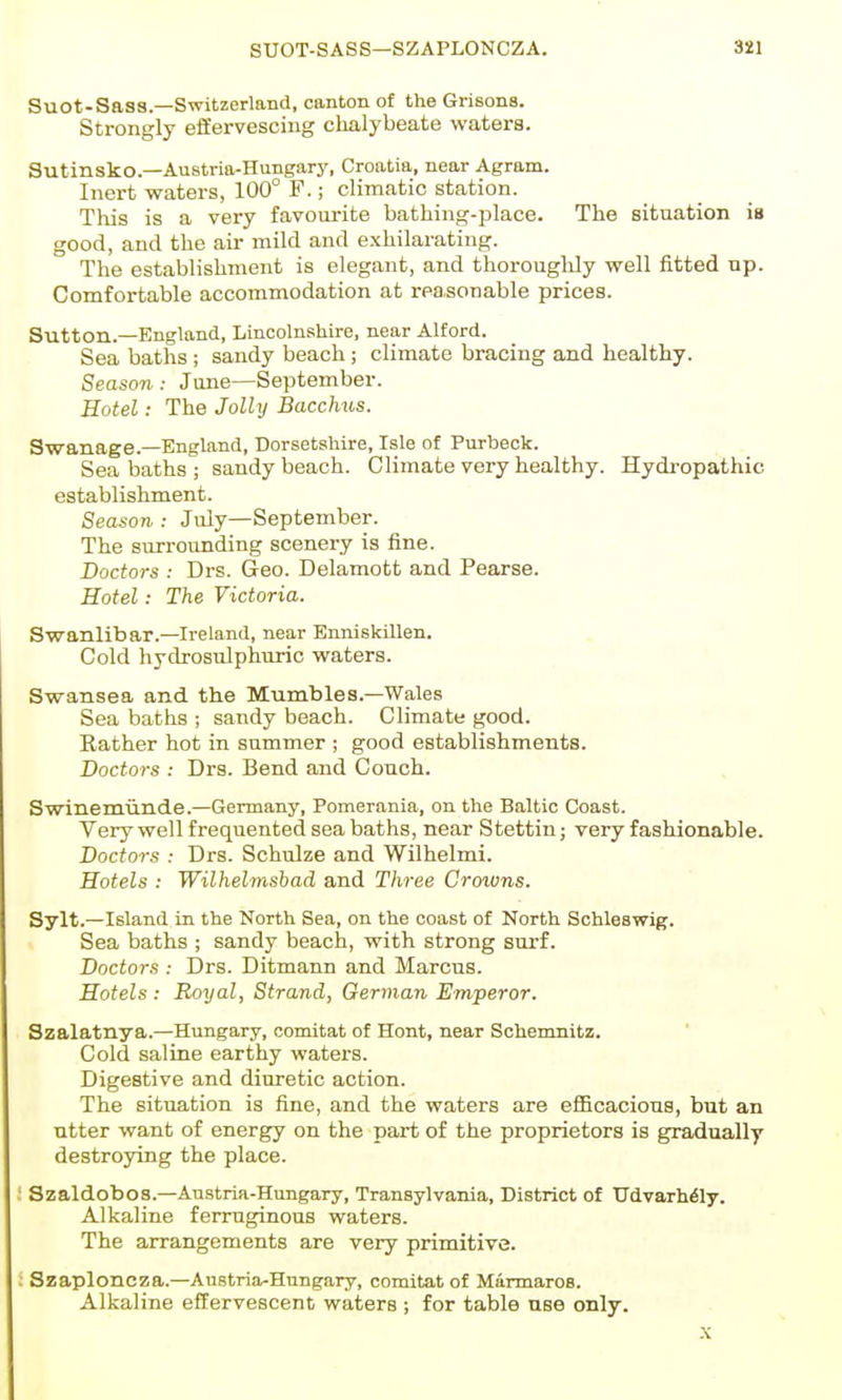 Suot-Sass.—Switzerland, canton of the Grisons. Strongly effervescing chalybeate waters. Sutinsko.—Austria-Hungary, Croatia, near Agram. Inert waters, 100° F.; climatic station. This is a very favourite bathing-place. The situation is good, and the air mild and exhilarating. The establishment is elegant, and thoroughly well fitted np. Comfortable accommodation at reasonable prices. Sutton.—England, Lincolnshire, near Alford. Sea baths ; sandy beach ; climate bracing and healthy. Season: June—September. Hotel: The Jolly Bacchus. Swanage.—England, Dorsetshire, Isle of Purbeck. Sea baths ; sandy beach. Climate very healthy. Hydi-opathic establishment. Season,: July—September. The surrounding scenery is fine. Doctors : Drs. Geo. Delamott and Pearse. Hotel: The Victoria. Swanlibar.—Ireland, near Enniskillen. Cold hydrosulphuric waters. Swansea and the Mumbles.—Wales Sea baths ; sandy beach. Climate good. Eather hot in summer ; good establishments. Doctors : Drs. Bend and Couch. Swinemiinde.—Germany, Pomerania, on the Baltic Coast. Very well frequented sea baths, near Stettin; very fashionable. Doctors : Drs. Schulze and Wilhelmi. Hotels : Wilhelmsbad and Three Crowns. Sylt.—Island in the North Sea, on the coast of North Schleswig. Sea baths ; sandy beach, with strong sui-f. Doctors : Drs. Ditmann and Marcus. Hotels : Royal, Strand, German Emperor. Szalatnya.—Hungary, comitat of Hont, near Schenmitz. Cold saline earthy waters. Digestive and diuretic action. The situation is fine, and the waters are eflBcacions, but an utter want of energy on the part of the proprietors is gradually destroying the place. Szaldobos.—Austria-Hungary, Transylvania, District of Tldvarh^ly. Alkaline ferruginous waters. The arrangements are very primitive. Szaploncza.—Austria-Hungary, comitat of Marmaros. Alkaline effervescent waters ; for table use only. .X