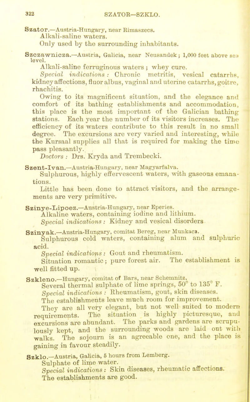 Szator.—Austria-HimKavy, near Rimaszeca. Alkali-saline waters. Only used by the surrounding inhabitants. Szczawnioza.—Austria, Galicia, near Ncusandek ; 1,000 fc6t above sen level. Alkali-salino ferruginous waters ; whey cure. Special indications : Chronic metritis, vesical catarrhp, kidney aifections, fluor albus, vaginal and uterine catarrhs,goitre, rhachitis. Owing to its magnificent situation, and the elegance and comfort of its bathing establishments and accommodation, this place is the most important of the Galician bathing stations. Each year the number of its visitors increases. The efficiency of its waters contribute to this result in no small degree. The excursions are very varied and interesting, while the Kursaal supplies all that is required for making the time pass pleasantly. Boctors : Drs. Kryda and Trembecki. Szent-Ivan.—Austria-Hungary, near Magyarfalva. Sulphurous, highly effervescent waters, with gaseous emana- tions. Little has been done to attract visitors, and the arrange- ments are very primitive. Szinye-Lipoez.—Austria-Hungary, near Eperies. Alkaline waters, containing iodine and lithium. Special indications : Kidney and vesical disorders Szinyak.—Austria-Hungary, comitat Bereg, near Mmikaca. Sulphurous cold waters, containing alum and sulphuric acid. Special indications : Gout and rheumatism. Situation romantic; pure forest air. The establishment is well fitted up. Szkleno.—Hungary, comitat of Bars, near ScUemnitz. Several thermal sulphate of lime springs, 50° to 135° F. Special indications : Rheumatism, gout, skin diseases. The establishments leave much room for improvement. They are all very elegant, but not well suited to modern requirements. The situation is highly picturesque, and excursions are abundant. The parks and gardens are scrupu- lously kept, and the surrounding woods are laid out with walks. The sojourn is an agreeable one, and the place is gaining in favour steadily. Szklo.—-Austria, GaKcia, 5 hours from Lemberg. Sulphate of lime water. Special indications: Skin diseases, rheumatic affections. The establishments are good.