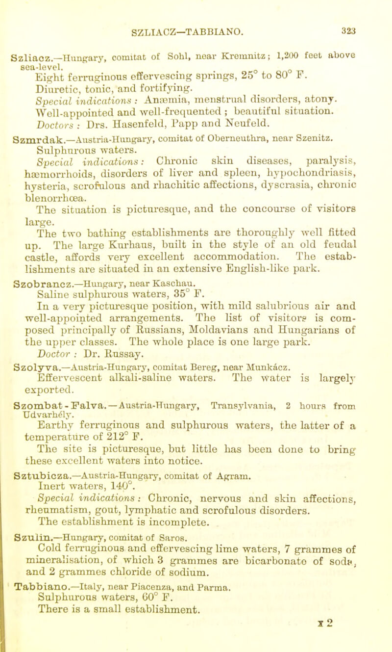 Szliacz.—Hungary, comitat of Sohl, near Kremnitz; 1,2()0 feet above sea-level. ^ ^ Eight fei-mgiuous offervesoing springs, 25 to 80 ¥. Diuretic, tonic, and fortifying. Special indications : Anremia, menstnml disorders, atony. Well-appointed and well-frequented ; beautiful situation. Boctors : Drs. Hascnfeld, Papp and Neufeld. Szmrdak.—Austria-Hungary, comitat of Oberneutlira, near Szenitz. Sulphnrons waters. Special indications: Chronic skin diseases, paralysis, hsDniorrhoids, disorders of liver and spleen, hypochondriasi.s, hysteria, scrofulous and i-hachitic affections, dyscrasia, chronic blenorrhcea. The situation is picturesque, and the concom-se of visitors large. The two bathing establishments are thoronghly well fitted up. The large Kurhaus, built in the style of an old feudal castle, affords very excellent accommodation. The estab- lishments are situated in an extensive English-like park. Szobrancz.—Hungary, near Kasohau. Saline sulphurous waters, 35° F. In a very picturesque position, with mild salubrious air and well-appointed arrangements. The list of visitor? is com- posed principally of Russians, Moldavians and Hungarians of the upper classes. The whole place is one large park. Doctor : Dr. Russay. Szolyva.—Austria-Hungary, comitat Bereg, near Munkacz. Effervescent alkali-saline waters. The water is largely exported. Szombat - ralva. — Austria-Hungary, Transylvania, 2 hours from TJdvarhi^ly. Earthy ferruginous and sulphurous waters, the latter of a temperature of 212° F. The site is picturesque, but little has been done to bring these excellent waters into notice. Sztubicza.—Austria-Hungary, comitat of Agram. Inert waters, 140°. Special indications: Chronic, nervous and skin affections, rheumatism, gout, lymphatic and scrofulous disorders. The establishment is incomplete. Szultn.—Hungary, comitat of Saros. Cold feiTuginous and effervescing lime waters, 7 grammes of mineralisation, of which 3 grammes are bicarbonate of sodK, and 2 grammes chloride of sodium. Tabbianc—Italy, near Piacenza, and Parma. Sulphurous waters, 60° F. There is a small establishment. x2