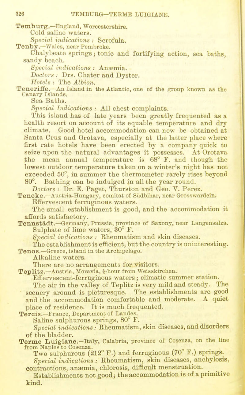 Temburg.—England, Worcestershire. Cold salino waters. Special indications : Scrofula. Tenby.—Wales, near Pembroke. Chalybeate springs; tonic and fortifying action, sea baths, sandy beach. Special indications : Anajmia. Doctors : Urs. Chater and Dyster. Hotels : The Albion. Teneriflfe.—An Island in the Atlantic, one of the group known as the Canary Islands. Sea Baths. Special Indications : All chest complaints. This island has of late years been greatly frequented as a health resort on account of its equable temperature and dry climate. Good hotel accommodation can now be obtained at Santa Cruz and Orotava, especially at the latter place where first rate hotels have been erected by a company quick to seize upon the natural advantages it possesses. At Orotava the mean annual temperature is 68° F. and though the lowest outdoor temperature taken on a winter's night has not exceeded 50°, in summer the thermometer rarely rises beyond 80°. Bathing can be indalged in all the year round. Doctors : Dr. E. Paget, Thurston and Geo. V. Perez. Teneke.—Austria-Hungary, comitat of Siidbihar, near Grosswardein. Effervescent ferruginous waters. The small establishment is good, and the accommodation it affords satisfactory. Tennstadt.—Germany, Prussia, province of Saxony, near Langensalza. Sulphate of lime waters, 30° P. Special indications : Rheumatism and skin diseases. The establishment is efficient, but the country is uninteresting. Tenos.—Greece, island in the Archipelago. Alkaline waters. There are no arrangements for visitors. Teplitz.—Austria, Moravia, i-hour from Weisskirclien. Effervescent-ferruginous waters; climatic summer station. The air in the valley of Teplitz is very mild and steady. The scenery around is picturesque. The establishments are good and the accommodation comfortable and moderate. A quiet place of residence. It is much frequented. Tercis.—France, Department of Landes. Saline sulphurous springs, 80° F. Special indications: Rheumatism, skin diseases, and disorders of the bladder. Terme Luigiane.—Italy, Calabria, province of Cosenza, on the line from Naples to Cosenza. Two sulphurous (212° F.) and ferruginous (70 F.) springs. Special indications : Rheumatism, skin diseases, anchylosis, contractions, ansemia, chlorosis, difficult menstruation. Establishments not good; the accommodation is of a primitive kind.