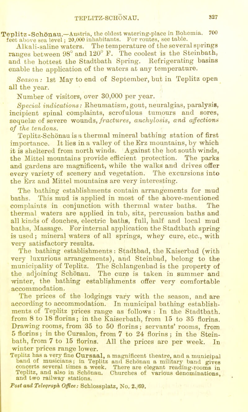 TBPLITZ-SCHONATJ. S27 Teplitz-Schfinau.—Austria, the oldest watering-place in Bohemia. 700 feet above sea level; 20,000 inhabitants. For routes, see table. Alkali-saline waters. The temperature of the several springs ranges between 98° and 120° F. The coolest is the Steinbath, and the hottest the Stadtbath Spring. Eefrigerating basins enable the application of the waters at any temperature. Season: 1st May to end of September, but in Teplitz open all the year. Number of visitors, over 30,000 per year. Special indications: Rheumatism, gout, neuralgias, pai-alysis, incipient spinal complaints, scrofulous tumours and sores, sequelge of severe wonnda, fractures, anchylosis, and affections of the tendons. TepHtz-Schonau is a thermal mineral bathing station of first importance. It lies in a valley of the Erz mountains, by which it is sheltered from north winds. Against the hot south winds, the Mittel mountains provide efficient protection. The parks and gardens ai-e magnificent, while the walks and drives offer every variety of scenery and vegetation. The excui'sions into the Erz and Mittel mountains are very interesting. The bathing establishments contain arrangements for mud baths. This mud is applied in most of the above-mentioned complaints in conjunction with thermal water baths. The thermal waters are applied in tub, sitz, percussion baths and all kinds of douches, electric baths, full, half and local mud baths, Massage. For internal application the Stadtbath spring is used; mineral waters of all springs, whey cure, etc., with very satisfactory results. The bathing establishments : Stadtbad, the Kaiserbad (with very luxnrious arrangements), and Steinbad, belong to the municipality of Teplitz. The Schlangenbad is the property of the adjoining Schonau. The cure is taken in summer and winter, the bathing establishments offer very comfortable accommodation. The prices of the lodgings vary with the season, and are according to accommodation. In municipal bathing establish- ments of Teplitz prices range as follows : In the Stadtbath. from 8 to 18 florins; in the Kaiserbath, from 15 to 35 florins. Dravring rooms, from 35 to 50 florins; servants' rooms, from 5 florins; in the Cursalon, from 7 to 24 florins ; in the Stein- bath, from 7 to 15 florins. All the prices are per week. In winter prices range lower. Teplitz has a very fine Cursaal, a magnificent theatre, and a municipal band of musicians; in Teplitz and Schonau a military band gives concerts several times a week. There are elegant reading-rooms in Teplitz, and also in Schonau. Churches of various denominations, and t(vo railway stations. Post and Telegraph Office; Schlossplatz, No. 2./69,