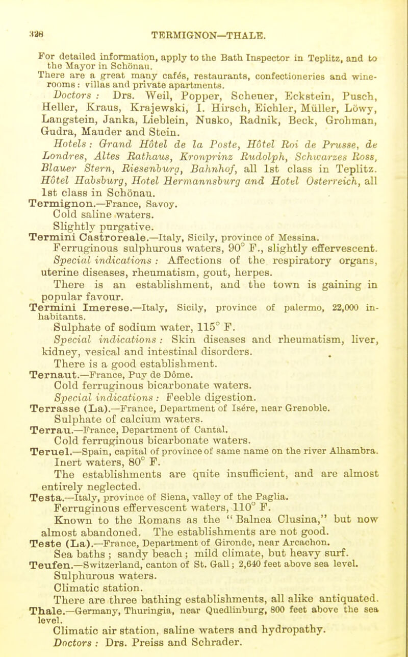 338 TERMIGNON—THAIiE. For detailed information, apply to the Bath. Inspector in Teplitz, and to the Mayor in Schonau. There are a great many cat^s, restaurants, confectioneries and wine- rooms : villas and private apartments. Doctors : Drs. Weil, Popper, Schener, Eckstein, Pusch, Heller, Kraus, Krajewski, I. Hirsch, Eichler, Miiller, Lowy, Langstein, Janka, Lieblein, Nusko, Eadnik, Beck, Grohman, Gudra, Mauder and Stein. Hotels : Orand Hotel de la Paste, Hotel Roi de Prusse, de Londres, Altes Rathaus, Kronprinz Rtodolph, Schwarzes Ross, Blauer Stern, Riesenhurg, Bahnhuf, all 1st class in Teplitz. Hotel Hahshurg, Hotel Hermannshurg and Hotel Osterreich, all 1st class in Schonau. Termignon.—France, Savoy. Cold saline waters. Slightly purgative. Termini Castroreale.—Italy, Sicily, province of Messina. Ferruginous sulphurous waters, 90° F., slightly effervescent. Special indications : Affections of the respiratory organs, uterine diseases, rheumatism, gout, herpes. There is an establishment, and the town is gaining in popular favour. Termini Imerese.—Italy, Sicily, province of palermo, 22,000 in- habitants. Sulphate of sodium water, 115° F. Special indications : Skin diseases and rheumatism, liver, kidney, vesical and intestinal disorders. There is a good establishment. Ternaut.—France, Puy de Dome. Cold ferruginous bicarbonate waters. Special in dications : Feeble digestion. Terrasse (La).—France, Department of Is^re, near Grenoble. Sulphate of calcium waters. Terrau.—France, Department of Cantal. Cold ferruginous bicarbonate waters. Teruel.—Spain, capital of province of same name on the river Alhambra. Inert waters, 80° F. The establishments are quite insufficient, and are almost entirely neglected. Testa.—Italy, province of Siena, valley of the Paglia. Ferruginous effervescent waters, 110° F. Blnovra to the Komans as the  Balnea Clusina, but now almost abandoned. The establishments are not good. Teste (La).—France, Department of Gironde, near Arcachon. Sea baths ; sandy beach; mild climate, but heavy sm-f. Teufen.—Switzerland, canton of St. Gall; 2,640 feet above sea level. Sulphurous waters. Climatic station. There are three bathing establishments, all alike antiquated. Thale.—Germany, Thuringia, near Quedlinburg, 800 feet above the sea level. Climatic air station, saline waters and hydropathy. Doctors : Drs. Preiss and Schrader.