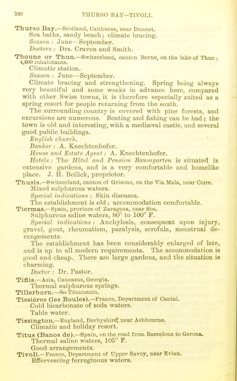 Thurso Bay.—Scotland, CaitlmoKS, near Dunnet. Sea baths, sandy beach; climate bracing. Season : June—September. Doctors : Drs. Craven and Smith. Thoune or Thun.—Switzerland, canton Berne, on the lake of Thun ; 4,000 inhabitants. Climatic station. Season : June—September. Climate bracing and strengthening. Spring being always very beautiful and some weeks in advance here, compared with other Swiss towns, it is therefore especially suited as a spring resort for people returning from the south. The surrounding country is covered with pine forests, and excursions are numerous. Boating and fishing can be had ; the town is old and interesting, with a mediasval castle, and several good public buildings. English church. Banker : A. Knechtenhofer. House and Estate Agent: A. Knechtenhofer. Hotels : The Hotel and Pension Baumgarten is situated in extensive gardens, and is a very comfortable and homelike place. J. H. Beilick, proprietor. Thusis.—Switzerland, canton of Grisons, on the Via Mala, near Coire. Mixed sulphurous waters. Special indications : Skin diseases. The establishment is old ; accommodation comfortable. Tiernaas.—Spain, province of Zaragoza, near Sos. Sulphurous saline waters, 80° to 100° F. Special indications: Anchylosis, consequent upon injury, gravel, gout, rheumatism, paralysis, scrofula, menstrual de- rangements. The establishment has been considerably enlarged of late, and is up to all modern requirements. The accommodation is good and cheap. There are large gardens, and the situation is charming. Doctor : Dr. Pastor. Tiflis.—Asia, Caucasus, Georgia. Thermal sulphurous springs. Tillerborn.—See Tonnistein. Tissieres (les Boules).—France, Department of Cantal. Cold bicarbonate of soda waters. Table water. Tissington.—England, Derbyshire near Ashbourne. Climatic and holiday resort. Titus (Bancs de).—Spain, on the road from Barcelona to Gerona. Thermal saline Waters, 105° F. Good arrangements. Tivoli.—France, Department of Upper Savoy, near Evian. Effervescing ferruginous waters.