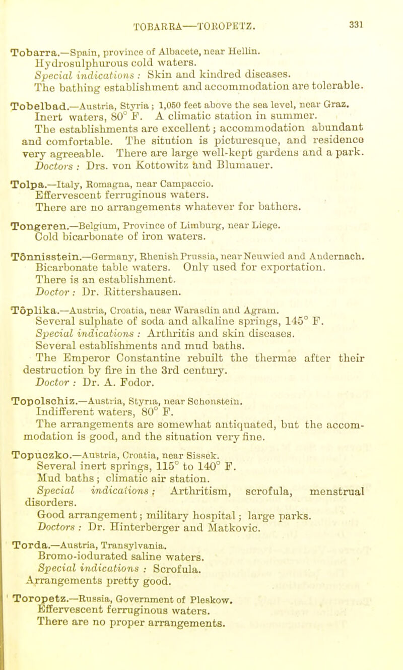 TOBARBA—TOKOPETZ. Tobarra.—Spain, province of Albacete, near Hellin. Hydrosulphorous cold waters. Special indicatiotiii : Skin aud kindred diseases. The bathing establishment and accommodation are tolerable. Tobelbad.—Austria, Styria; 1,050 feet above the sea level, near Graz. Inert waters, 80° F. A climatic station in summer. The establishments are e.xcellent; accommodation abundant and comfortable. The sitution is picturesque, and residence very agreeable. There are large well-kept gardens and a park. Doctors : Drs. von Kottowitz knd Blumauer. Tolpa.—Italy, Romagna, near Campaccio. Effervescent ferruginous waters. There are no arrangements whatever for bathers. Tongeren.—Belgium, Province of Limburg, near Liege. Cold bicarbonate of iron waters. Tonnisstein.—Geimany, Rhenish Prussia, nearNeuwied and Andernach. Bicarbonate table waters. Only used for exportation. There is an establishment. Doctor: Dr. Rittershausen. Toplika.—Austria, Croatia, near Warasdin and Agram. Several sulphate of soda and alkaline springs, 1'15° F. Special indications : Arthritis and skin diseases. Several establishments and mud baths. The Emperor Constantine rebuilt the thermas after their destruction by fire in the 3rd century. Doctor : Dr. A. Fodor. Topolschiz.—Austria, Styria, near Schonstein. Indifferent waters, 80° F. The arrangements are somewhat antiquated, but the accom- modation is good, and the situation very fine. Topuczko.—Austria, Croatia, near Sissek. Several inert springs, 115° to 140° F. Mud baths ; climatic air station. Special indications: Arthritism, scrofula, menstrual disorders. Good arrangement; military hospital; large parks. Doctors : Dr. Hinterberger and Matkovic. Torda.—Austria, Transylvania. Bromo-iodurated saline waters. Special indications : Scrofula. Arrangements pretty good. Toropetz.—Russia, Government of Pleskow. Effervescent ferruginous waters. There are no proper arrangements.