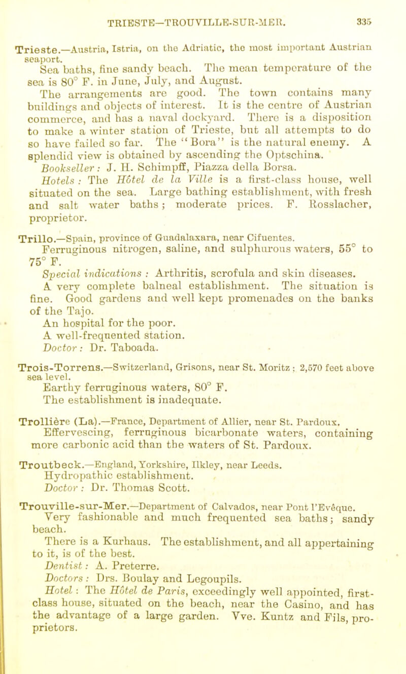 Trieste. Austria, Istria, on tlio Adriatic, the most important Austrian seaport. Sea baths, fine sandy beach. The mean temperature of the eea is 80° F. in June, July, and August. The an-angcments are good. The town contains many buildings and objects of interest. It is the centre of Austrian commerce, and has a naval dockyard. There is a disposition to make a winter station of Trieste, but all attempts to do so have failed so far. The Bora is the natural enemy. A splendid view is obtained by ascending the Optschina. Bookseller: J. H. SchimpfiE, Piazza della Borsa. Hotels : The Hotel de la Ville is a first-class house, well situated on the sea. Large bathing establishment, with fresh and salt water baths; moderate pi-ices. F. Rosslacher, proprietor. Trillo.—Spain, province of Guadalaxara, near Cifuentes. Ferruginous nitrogen, saline, and sulphurous waters, 55° to 75° F. Special indications : Arthritis, scrofula and skin diseases. A very complete balneal establishment. The situation is fine. Good gardens and well kept promenades on the banks of the Tajo. An hospital for the poor. A well-freqnented station. Doctor : Dr. Taboada. Trois-Torrens.—Switzerland, Grisons, near St. Moritz : 2,570 feet above sea level. Earthy ferruginous waters, 80° F. The establishment is inadequate. Trolliere (La).—France, Department of Allier, near St. Pardons. EServescing, ferruginous bicarbonate waters, containing more carbonic acid than the waters of St. Pardoux. Troutbeck.—England, Yorkshire, Ilkley, near Leeds. Hydropathic establishment. Doctor : Dr. Thomas Scott. Trouville-sur-Mer.—Department of Calvados, near Pont I'Evequo. Very fashionable and much frequented sea baths; sandy beach. There is a Kurhaus. The establishment, and all appertaining to it, is of the best. Dentist: A. Preterre. Doctors : Drs. Boulay and Legoupils. Hotel: The Hotel de Paris, exceedingly well appointed, first- class house, situated on the beach, near the Casino, and has the advantage of a large garden. Vve. Kuntz and Fils, pro- prietors.