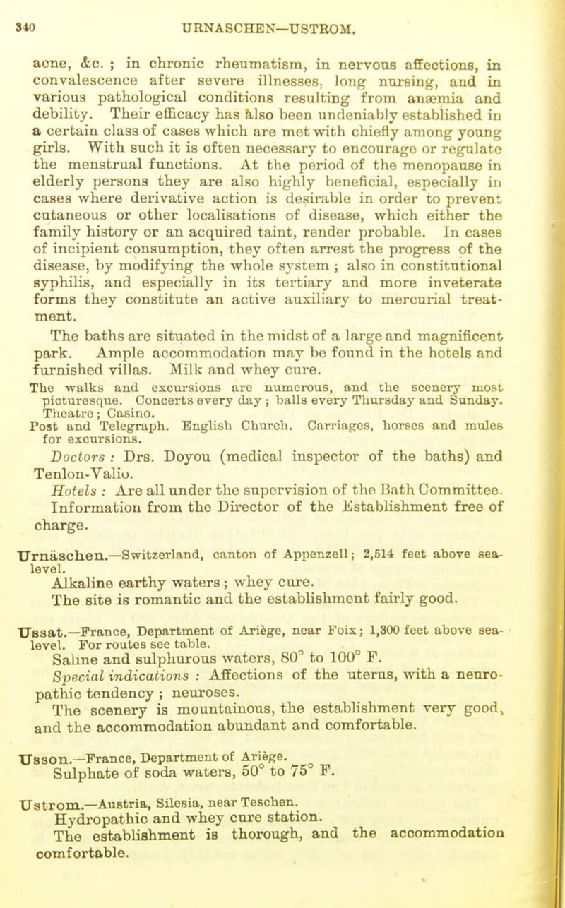 310 URNASCHEN—USTROM. acne, &c. ; in chronic rheumatism, in nervous affections, in convalescence after severe illnesses, long nursing, and in various pathological conditions resulting from anaemia and debility. Their efficacy has Msg been undeniably established in a certain class of cases which are met with chiefly among young girls. With such it is often necessary to encourage or regulate the menstrual functions. At the period of the menopause in elderly persons they are also highly beneficial, especially in cases where derivative action is desirable in order to prevent cutaneous or other localisations of disease, which either the family history or an acquii-ed taint, render probable. In cases of incipient consumption, they often arrest the progress of the disease, by modifying the whole system ; also in constitutional syphilis, and especially in its tertiary and more inveterate forms they constitute an active auxiliary to mercurial treat- ment. The baths are situated in the midst of a large and magnificent park. Ample accommodation may be found in the hotels and furnished villas. Milk and whey cure. The walks and excursions are numerous, and the scenery most picturesque. Concerts every day; balls every Thursday and Sunday. Theatre; Casino. Post and Telegraph. English Church. Carriages, horses and mxiles for excursions. Doctors : Drs. Doyou (medical inspector of the baths) and Tenlon-Valiu. Hotels : Are all under the supervision of the Bath Committee. Information from the Director of the Establishment free of charge. TJrnasclien.—Switzerland, canton of Appenzell; 2,514 feet above sea- level. Alkaline earthy waters ; whey cure. The site is romantic and the establishment fairly good. Ussat.—France, Department of Ariege, near Foix; 1,300 feet above sea- level. For routes see table. Saline and sulphurous waters, 80 to 100° F. Special indications : Affections of the uterus, with a neuro- pathic tendency ; neuroses. The scenery is mountainous, the establishment very good, and the accommodation abundant and comfortable. TTsson.—France, Department of Ariege. Sulphate of soda waters, 50° to 75° F. Ustrom.—Austria, Silesia, near Teschen. Hydropathic and whey cure station. The establishment is thorough, and the accommodatiou comfortable.