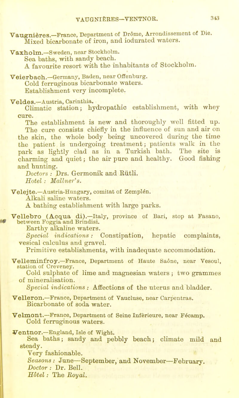 VAUGNIERES—VENTNOR. VaugniSres.—France, Department of Drome, Arrondissemont of Die. Mixed bicai-bonate of iron, and iodurated waters. Vaxholm.—Sweden, near Stockholm. Sea baths, with sandy beach. A favourite resort with the inhabitants of Stockholm. Veierbach.—Germany, Baden, near Offenburg. Cold ferruginous bicarbonate waters. Establishment very incomplete. Veldes.—Austria, Carinthia. Climatic station; hydropathic establishment, with whey cure. The establishment is new and thoroughly well fitted up. The cure consists chiefly in the influence of sun and air on the skin, the whole body being uncovered during the time the patient is undergoing treatment; patients walk in the park as lightly clad as in a Turkish bath. The site is charming and quiet; the air pure and healthy. Good fishing and hunting. Doctors : Drs. Germonik and Eiitli. Hotel: Mallner's. Velejte.—Austria-Hungary, comitat of Zemplto. Alkali saline waters. A bathing establishment with large parks. Vellebro (Acqua di).—Italy, province of Bari, stop at Fasano, between Foggia and Brindisi. Earthy alkaline waters. Special indications: Constipation, hepatic complaints, vesical calculus and gravel. Primitive establishments, with inadequate accommodation. Velleminfroy.—France, Department of Haute Saone, near Vesoul, station of Creveney. Cold sulphate of lime and magnesian waters ; two grammes of mineralisation. Special indications ; Affections of the uterus and bladder. Velleron.—France, Department of Vaucluse, near Carpentras. Bicarbonate of soda water. Velmont.—France, Department of Seine Inferieure, near Fecamp. Cold ferruginous waters. yentnor.—England, Isle of Wight. Sea baths; sandy and pebbly beach; climate mild and steady. Very fashionable. Seasons: June—September, and November—February. Doctor : Dr. Bell. Hotel: The Rc/yal.