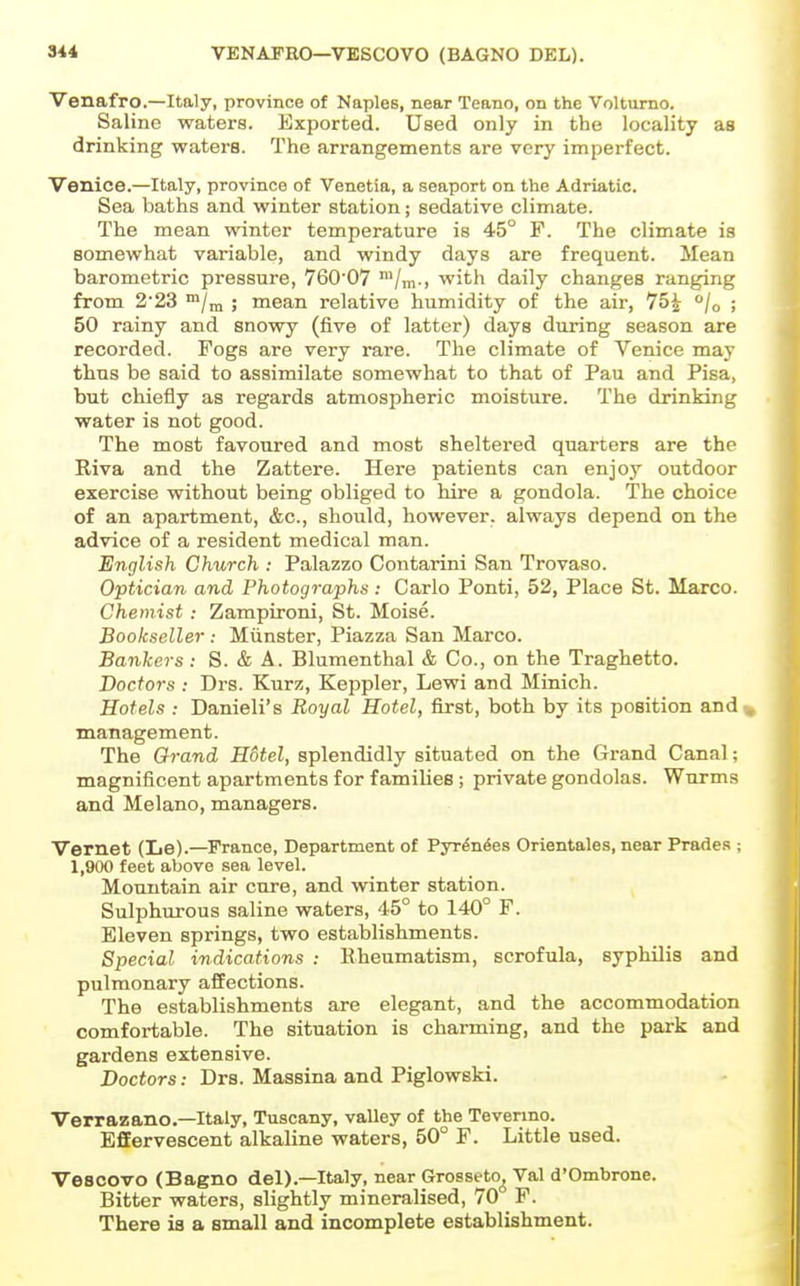 VENAFRO—VESCOVO (BAGNO DEL). Venafro.—Italy, province of Naples, near Teano, on the Volturno. Saline waters. Exported. Used only in the locality as drinking waters. The arrangements are very imperfect. Venice.—Italy, province of Venetia, a seaport on the Adriatic. Sea baths and winter station; sedative climate. The mean winter temperature is 45° F. The climate is somewhat variable, and windy days are frequent. Mean barometric pressure, 760'07 Vm-j with daily changes ranging from 223 /m ; mean relative humidity of the air, 75^ °/o ; 50 rainy and snowy (five of latter) days during season are recorded. Fogs are very rare. The climate of Venice may thus be said to assimilate somewhat to that of Pau and Pisa, but chiefly as regards atmospheric moisture. The drinking water is not good. The most favoured and most sheltered quarters are the Riva and the Zattere. Here patients can enjoy outdoor exercise without being obliged to hire a gondola. The choice of an apartment, &c., should, however, always depend on the advice of a resident medical man. English Church : Palazzo Contarini San Trovaso. Optician and Photographs: Carlo Ponti, 52, Place St. Marco. Chemist : Zampironi, St. Moise. Bookseller : Miinster, Piazza San Marco. Bankers: S. & A. Blumenthal & Co., on the Traghetto. Doctors : Drs. Kurz, Keppler, Lewi and Minich. Hotels : Danieli's Royal Hotel, first, both by its position and% management. The Grand Hotel, splendidly situated on the Grand Canal; magnificent apartments for families; private gondolas. Wurms and Melano, managers. Vernet (Le).—France, Department of Pyrto^es Orientales, near Prades ; 1,900 feet above sea level. Mountain air cure, and winter station. Sulphurous saline waters, 45° to 140° F. Eleven springs, two establishments. Special indications : Rheumatism, scrofula, syphilis and pulmonary affections. The establishments are elegant, and the accommodation comfortable. The situation is charming, and the park and gardens extensive. Doctors: Drs. Massina and Piglowski. Verrazano.—Italy, Tuscany, valley of the Tevenno. EfiEervescent alkaline waters, 50° F. Little used. Vesoovo (Bagno del).—Italy, near Grosseto^ Val d'Ombrone. Bitter waters, slightly mineralised, 70 F. There ia a small and incomplete establishment.