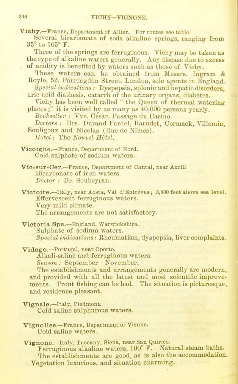 3-16 VICHY—VIGNONE. Vichy.—Prance, Department of AUier. For routes see table. Several bicarbonate of soda alkaline sprinKS, ranKinj? from 35° to 105° F. Three of the springs are ferruginous. Vichy may be taken as the type of alkaline waters generally. Any disease due to excess of acidity is benefited by waters such as those of Vichy. These waters can be obtained from Messrs. Ingram & Royle, 52, Farringdon Street, London, sole agents in England. Special indications : Dyspepsia, splenic and hepatic disorders, uric acid diathesis, catarrh of the urinary organs, diabetes. Vichy has been well called  the Queen of thermal watering placesit is visited by as many as 40,000 persons yearly. Bookseller -. Vve. Cesar, Passage du Casino. Doctors : Drs. Durand-Fardel, Barudet, Cormack, VUlemin, Souligoux and Nicolas (Rue de Nimes). Hotel: The Nouvel Hotel. Vicoigne.—^Prance, Department of Nord. Cold sulphate of sodium waters. Vic-sur-Cer.—France, Department of Cantal, near AnriU Bicarbonate of iron waters. Doctor : Dr. Soubeyran. Victoire.—Italy, near Aosta, Val d'Entrdves ; 3,800 feet above sea level. Effervescent ferruginous waters. Very mild climate. The arrangements are not satisfactory. Victoria Spa.—England, Warwickshire. Sulphate of sodium waters. Special indications: Rheumatism, dyspepsia, liver complaints. Vidago.—Portugal, near Oporto. Alkali-saline and ferruginous waters. Season : September—November. The establishments and arrangements generally are modem, and provided with all the latest and most scientific improve- ments. Trout fishing can be had. The situation is picturesque, and residence pleasant. Vignale.—Italy, Piedmont. Cold saline sulphurous waters. Vignolles.—Prance, Department of Vienne. Cold saline waters. Vignone.—Italy, Tuscany, Siena, near San Quirico. Ferruginous alkaline waters, 100° F. Natural steam baths. The establishments are good, as is also the accommodation. Vegetation luxurious, and situation charming.