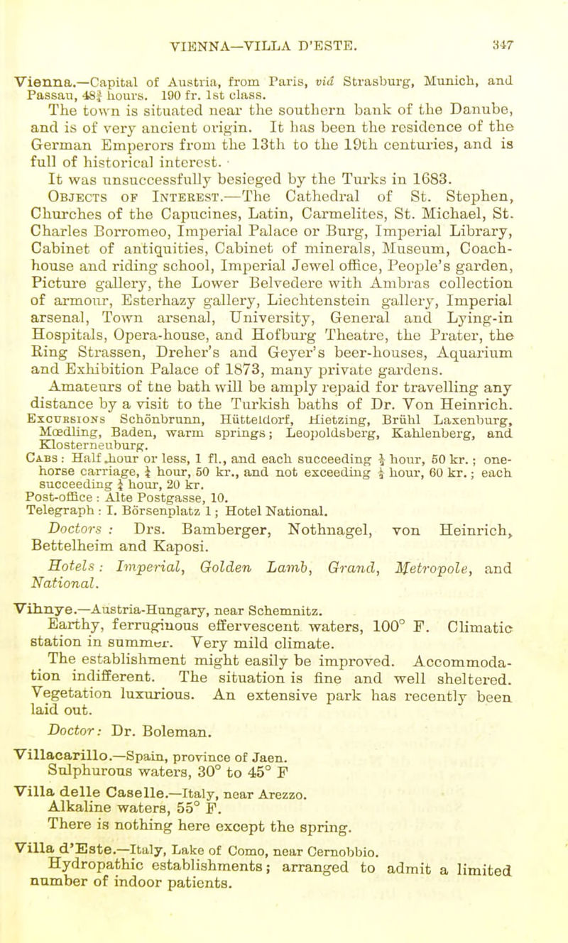 VIENNA—VILLA D'ESTE. S4T Vienna.—Capital of Austria, from Paris, via Strasburg, Mimioh, and Passau, 48^ hours. 190 fr. 1st class. The town is situated near the southern bank of the Danube, and is of very ancient origin. It has been the residence of the German Emperors from the 13th to the 19th centui'ies, and is full of historical interest. ■ It was unsuccessfully besieged by the Turks in 1683. Objects of Interest.—The Cathedral of St. Stephen, Churches of the Capncines, Latin, Carmelites, St. Michael, St. Charles Borromeo, Imperial Palace or Burg, Imperial Library, Cabinet of antiquities, Cabinet of minerals, Museum, Coach- house and riding school, Imperial Jewel oiBce, People's garden, Picture gallery, the Lower Belvedere with Ambras collection of armour, Esterhazy gallery, Liechtenstein gallery, Imperial arsenal, Town arsenal. University, General and Lying-in Hospitals, Opera-house, and Hofbui-g Theatre, the Prater, the Eing Strassen, Dreher's and Geyer's beer-houses, Aquarium and Exhibition Palace of 1873, many private gardens. Amateurs of tne bath will be amply repaid for travelling any distance by a visit to the Turkish baths of Dr. Von Heinrich. Excursions Schonbrunn, Hiitteldorf, Hietzing, Briihl Laxenburg, Moedliiig, Baden, warm springs; Leoiroldsberg, Kahlenberg, and Klosterneuburg. Cabs : Half Jiour or less, 1 fl., and each succeeding J hour, 50 kr.; one- horse carriage, i hour, 50 kr., and not exceeding i hour, 60 kr.; each succeeding i hour, 20 kr. Post-office : Alte Postgasse, 10. Telegraph : I. Borsenplatz 1; Hotel National. Doctors : Drs. Bamberger, Nothnagel, von Heinrich, Bettelheim and Kaposi. Hotels: Imperial, Golden Lamh, Grand, Metropole, and National. Vrhnye.—Austria-Hungary, near Schemnitz. Earthy, ferruginous effervescent waters, 100° F. Climatic station in summer. Very mild climate. ^ The establishment might easily be improved. Accommoda- tion indifferent. The situation is fine and well sheltered. Vegetation luxurious. An extensive park has recently been laid out. Doctor: Dr. Boleman. Villacarillo.—Spain, province of Jaen. Sulphurous waters, 30° to 45° F Villa delle Caselle.—Italy, near Arezzo. Alkaline waters, 55° F. There is nothing here except the spring. Villa d'Este.—Italy, Lake of Como, near Cemobbio. Hydropathic establishments; arranged to admit a limited number of indoor patients.