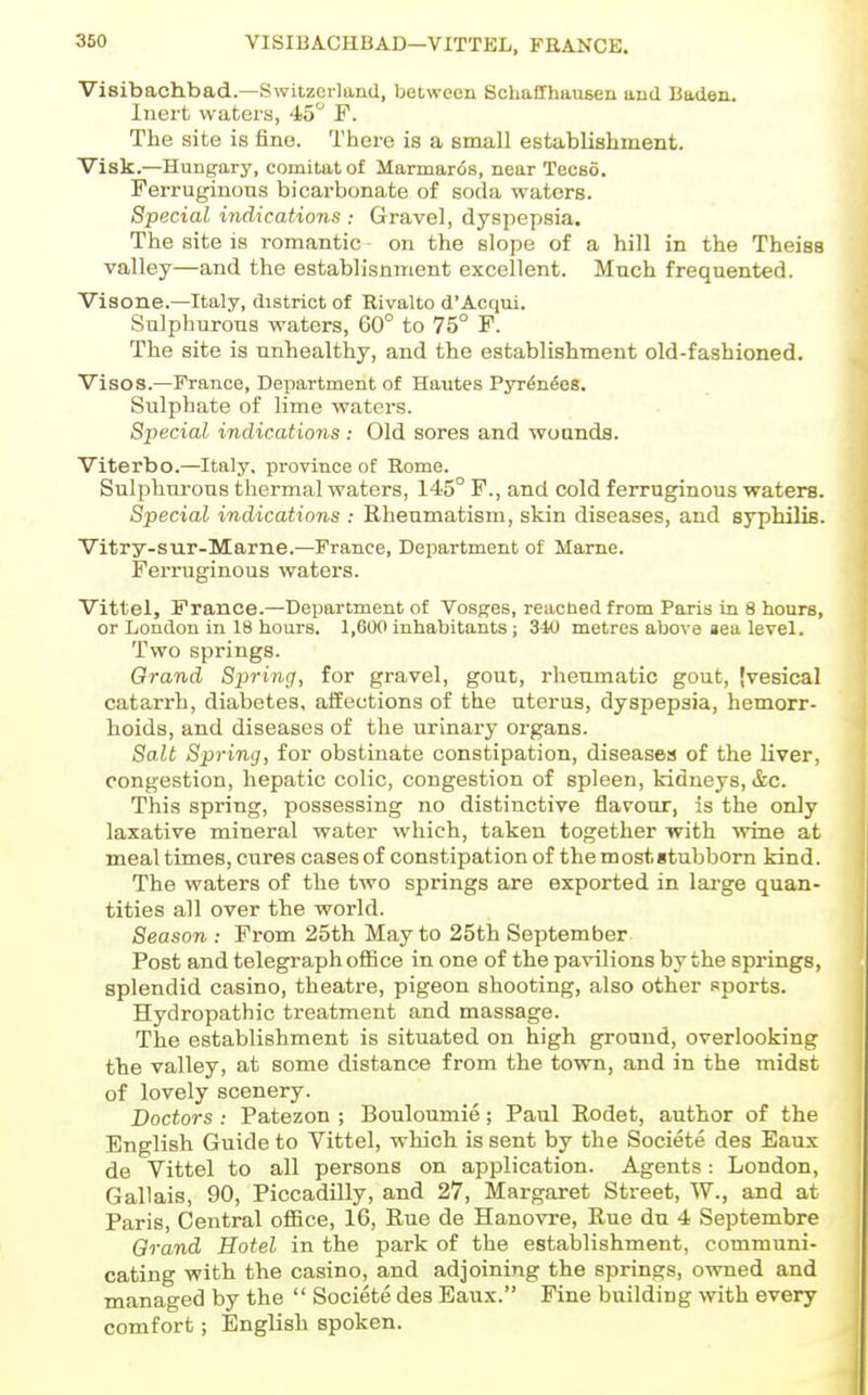 VISIBACHBAD—VITTKL, FRANCK. Visibachbad.—Switzerland, between Schaffhausen and Baden. Inert waters, 45 F. The site is fine. There is a small establishment. Visk.—Hungary, comitatof Marmar<5s, near TecBo. Ferruginous bicarbonate of soda waters. Special indications : Gravel, dyspepsia. The site is romantic on the slope of a hill in the Theiss valley—and the establisnment excellent. Much frequented. Visone.—Italy, district of Rivalto d'Acfiui. Sulphurous waters, 60° to 75° F. The site is unhealthy, and the establishment old-fashioned. Vises.—Prance, Department of Hautes Pyrto^es. Sulphate of lime waters. Special indications : Old sores and wounds. Viterbo.—Italy, province of Rome. Sulphurous thermal waters, 145° F., and cold ferruginous waters. Special indications : Rheumatism, skin diseases, and syphilis. Vitry-sur-Marne.—France, Department of Mame. FeiTuginous waters. Vittel, France.—Department of Vosges, readied from Paris in 8 hours, or London in 18 hours. 1,600 inhabitants; 310 metres above aea level. Two springs. Grand Spring, for gravel, gout, rhenmatic gout, jvesical catarrh, diabetes, affections of the uterus, dyspepsia, hemorr- hoids, and diseases of the urinary organs. Salt Spring, for obstinate constipation, diseases of the liver, congestion, hepatic colic, congestion of spleen, kidneys, &c. This spring, possessing no distinctive flavour, is the only laxative mineral water which, taken together with ■wine at mealtimes, cures cases of constipation of themostitubborn kind. The waters of the two springs are exported in large quan- tities all over the world. Season : From 25th May to 25th September Post and telegraph office in one of the pavilions by the springs, splendid casino, theatre, pigeon shooting, also other sports. Hydropathic treatment and massage. The establishment is situated on high ground, overlooking the valley, at some distance from the town, and in the midst of lovely scenery. Doctors : Patezon ; Bouloumie; Paul Rodet, author of the English Guide to Vittel, which is sent by the Societe des Eaux de Vittel to all persons on application. Agents: London, Gallais, 90, Piccadilly, and 27, Margaret Street, W., and at Paris, Central office, 16, Rue de Hanovre, Rue du 4 Septembre Grand Hotel in the park of the establishment, communi- cating with the casino, and adjoining the springs, owned and managed by the  Societe des Eaux. Fine building with every comfort; English spoken.