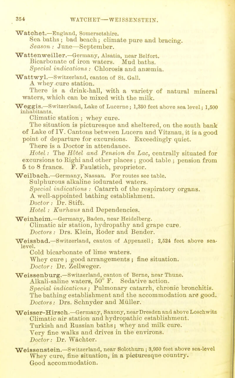 Watchet.—England, Somersetshire. Sea baths ; bad beach; climate pure and bracing. Seaso7i: June—September. Wattenweiller.—Germany, Alsatia, near Belfort. Bicarbonate of iron waters. Mud baths. Special indications : Chlorosis and anaemia. Wattwyl.—Switzerland, canton of St. Gall. A whey .cure station. There is a drink-hall, with a variety of natural mineral waters, which can be mixed with the milk. Weggis.—Switzerland, Lake of Lucerne; 1,350 feet above sea level; 1,600 inhabitants. Climatic station ; whey cure. The situation is picturesque and sheltered, on the south bank of Lake of IV. Cantons between Lucern and Vitznau, it is a good point of departure for excursions. Exceedingly quiet. There is a Doctor in attendance. Hotel: The Hotel and Pension du Lac, centrally situated for excursions to Righi and other places ; good table ; pension from 5 to 8 francs. F. Faulstich, proprietor. Weilbach..—Germany, Nassau. For routes see table. Sulphurous alkaline ioduxated waters. Special indications : Catarrh of the respiratory organs. A well-appointed bathing establishment. Doctor : Dr. Stift. Hotel : Kwhaus and Dependencies. Weinlieim.—Germany, Baden, near Heidelberg. Climatic air station, hydropathy and grape cure. Doctors: Drs. Klein, Roder and Bender. Weissbad.—Switzerland, canton of Appenzell; 2,524 feet above sea- level. Cold bicarbonate of lime waters. Wliey cure ; good arrangements ; fine situation. Doctor: Dr. Zellweger. Weissenburg.—Switzerland, canton of Berne, near Thune. Alkali-saline >\-aters, 50° F. Sedative action. Special indications ; Pulmonary catarrh, chronic bronchitis. The bathing establishment and the accommodation are good. Doctors: Drs. Schnyder and Miiller. ■Weisser-Hirsch.—G ermany, Saxony, near Dresden and above Loschwitz Climatic air station and hydropathic establishment. Turkish and Russian baths; whey and milk cure. Very fine walks and drives in the environs. Doctor: Dr. Wachter. Weissenstein.—Switzerland, near Solothum; 3,950 feet above sea-level Whey cure, fine situation, in a picturesque country. Good accommodation.