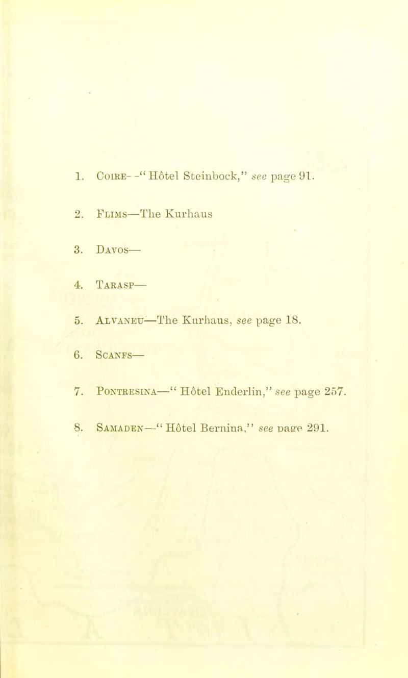 1. CoiKE- - Hotel Steinbock, see page 91. 2. Flims—The Kurhaus 3. Davos— 4. Taeasp— 5. Alvaneu—The Kurhaus, see page 18. 6. SCANFS— 7. PoxTRESiNA— Hotel Eiicleilin, see page 257. 8. Samaden— Hotel Bernina, see vase 291.