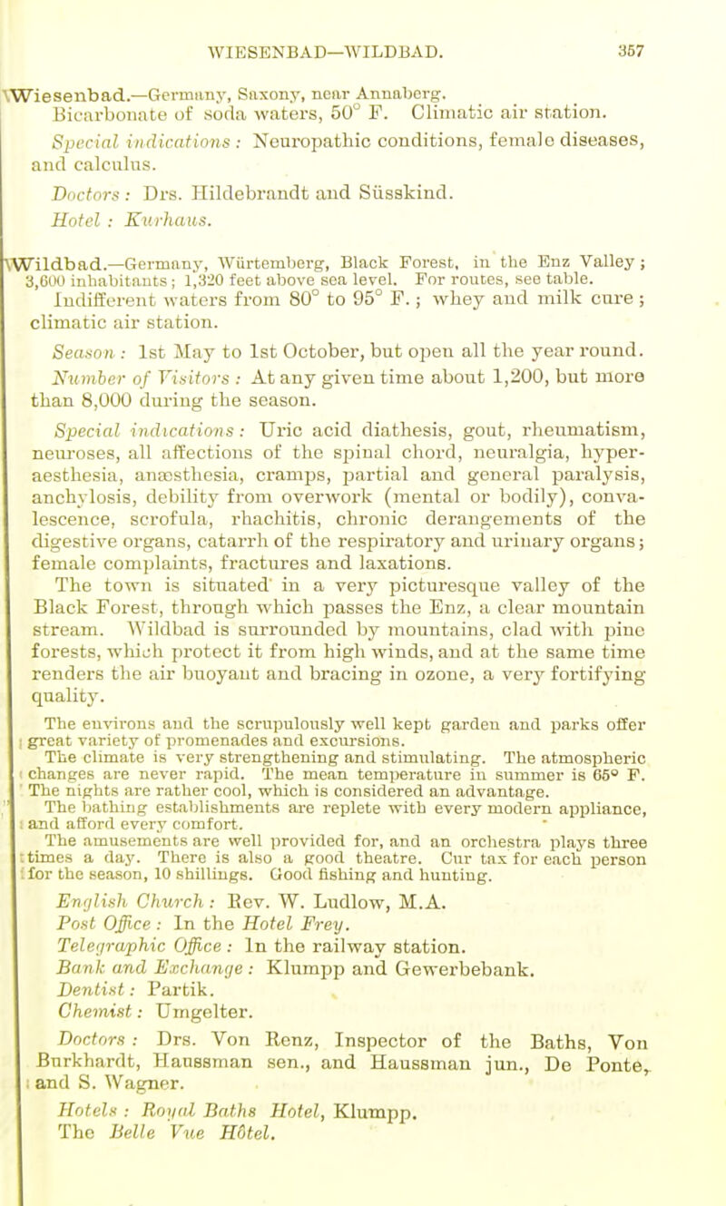 \Wiesenbad.—Germimy, Saxony, near Annaborg. Bicarbonate of soda waters, 50° F. Climatic air station. Special indications : Neuropathic conditions, female diseases, and calculus. Doctors : Drs. Hildebrandt and Siisakind. Hotel : Kui-haus. \Wildb ad.—Germany, Wiirtemberg, Black Forest, in the Enz Valley; 3,000 inhabitants; l',320 feet above sea level. For rouces, see table. Indifferent \vaters from 80° to 95° F.; whey and milk cure ; climatic air station. Season : 1st May to 1st October, but open all tlie year round. Number of Visitors : At any given time about 1,200, but more than 8,000 dm-ing the season. Special indications: Uric acid diathesis, gout, rheumatism, neiu-oses, all ait'ections of the spinal chord, neuralgia, hyper- aesthesia, ana)sthcsia, cramps, jjartial and general paralysis, anchylosis, debility from overwork (mental or bodily), conva- lescence, scrofula, rhachitis, chronic derangements of the digestive organs, catarrh of the i-espii'atory and urinary organs; female complaints, fractures and laxations. The town is situated in a very picturesque valley of the Black Forest, through which passes the Enz, a clear mountain stream. Wildbad is surrounded by mountains, clad with pine forests, which protect it from high winds, and at the same time renders the air buoyant and bracing in ozone, a very fortifying quality. The eu'sarons and the scrupulously well kept garden and parks ofier ; great variety of promenades and excursions. The climate is very strengthening and stimulating. The atmospheric ' changes are never rapid. The mean temi)erature in summer is 65° P. ' The nights are r.ather cool, which is considered an advantage. , ' The bathing establishments are replete with every modern aiJijliance, : and afford every comfort. The amusements are well provided for, and an orchestra plays three : times a day. There is also a good theatre. Cur tax for each jDerson ifor the season, 10 shillings. Good fishing and hunting. English Church : Eev. W. Ludlow, M.A. Post Office : In the Hotel Frey. Telegraphic Office : In the railway station. Bank and Exchange : Klumpp and Gewerbebank. Dentist: Partik. Chemist: Umgelter. Doctors : Drs. Von Renz, Inspector of the Baths, Von Bnrkhardt, Haussman sen., and Haussman jun., De Ponte^ ; and S. Wagner. Hotels ; Royal Baths Hotel, Klumpp. The Belle Vue HOtel.