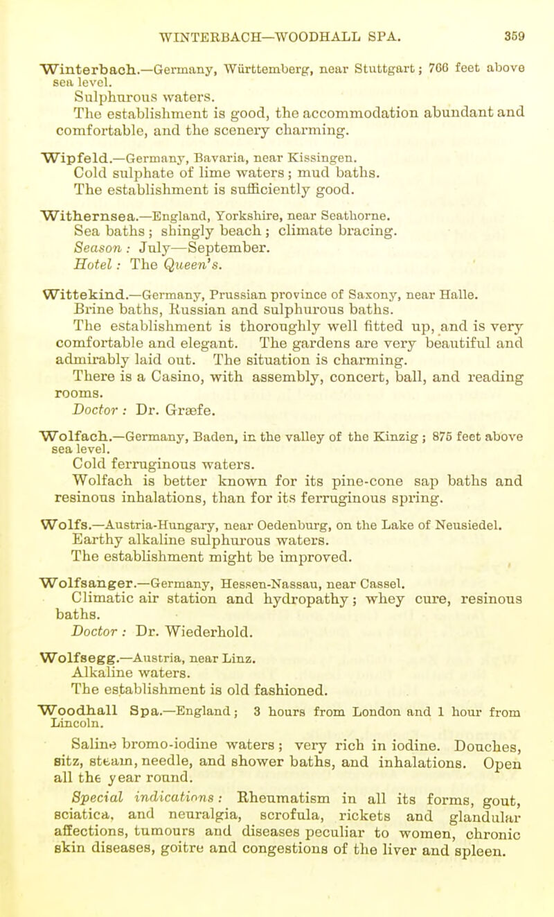Winterbaoh.—Germany, Wurttemberg, near Stuttgart; 706 feet above sea level. Sulphnrous waters. The establishment is good, the accommodation abundant and comfortable, and the scenery charming. Wipfeld.—Germany, Bavaria, near Kissingen. Cold sulphate of lime waters; mud baths. The establishment is sufficiently good. Withernsea.—England, Yorkshire, near Seathorne. Sea baths ; shingly beach; climate bracing. Season : July—September. Hotel: The Queen's. Wlttekind.—Germany, Prussian province of Saxony, near Halle. Brine baths, Russian and sulphurous baths. The establishment is thoroughly well fitted up, and is very comfortable and elegant. The gardens are very beautiful and admirably laid out. The situation is charming. There is a Casino, with assembly, concert, ball, and reading rooms. Doctor : Dr. Grgefe. Wolfach..—Germany, Baden, in the valley of the Kinzig ; 875 feet above sea level. Cold ferruginous waters. Wolfach is better known for its pine-cone sap baths and resinous inhalations, than for its ferruginous spring. Wolfs.—Austria-Hungai-y, near Oedenburg, on the Lake of Neusiedel. Earthy alkaline sulphurous waters. The establishment might be improved. Wolfsanger.—Germany, Hessen-Nassau, near Cassel. Climatic air station and hydropathy; whey cure, resinous baths. Doctor: Dr. Wiederhold. Wolfsegg.—Austria, near Linz. Alkaline waters. The establishment is old fashioned. ■Woodhall Spa.—England; 3 hours from London and 1 hour- from Lincoln. Saline bromo-iodine waters ; very rich in iodine. Douches, sitz, steam, needle, and shower baths, and inhalations. Open all the year round. Special indications: Khenmatism in all its forms, gout, sciatica, and neuralgia, scrofula, rickets and glandular affections, tumours and diseases peculiar to women, chronic skin diseases, goitre and congestions of the liver and spleen.