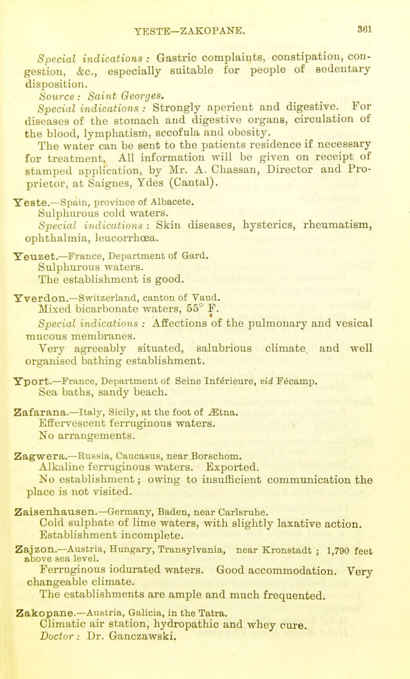 TESTE—ZAKOPANE, Special indications : Gastric complaints, constipation, con- gestion, &c., especially suitable for people of sedentary disposition. Source: Saint Georges. Special indications : Strongly aperient and digestive.^ For diseases of the stomach and digestive organs, circulation of the blood, lymphatism, sccofula and obesity. The water can be sent to the patients residence if necessary for treatment. All information will be given on receipt of stamped application, by Mr. A. Chassan, Director and Pro- prietor, at Saignes, Ydes (Cantal). Yeste.—Spain, province of Albacete. Sulphurous cold waters. Special indications : Skin diseases, hysterics, rheumatism, ophthalmia, leucorrhoea. Yeuzet.—France, Department of Gard. Sulphurous waters. The establishment is good. Yverdon.—Switzerland, canton of Vaud. Mixed bicarbonate waters, 55° F. Special indications : Affections of the pulmonary and vesical mucous membranes. Very agreeably situated, salubrious climate, and well organised bathing establishment. Yport.—France, Department of Seine Inf^rieure, vid Fecamp. Sea baths, sandy beach. Zafarana.—Italy, Sicily, at the foot of .^tna. Effervescent ferruginous waters. No arrangements. Zagwera.—Russia, Caucasus, near Borschom. Alkaline ferruginous waters. Exported. No establishment; owing to insufficient communication the place is not visited. Zaisenliausen.—Germany, Baden, near Carlsrulie. Cold sulphate of lime waters, vrith slightly laxative action. Establishment incomplete. Zajzon.—Austria, Hungary, Transylvania, near Kronstadt ; 1,790 feet above sea level. Ferruginous iodurated waters. Good accommodation. Very changeable climate. The establishments are ample and much frequented. Zakopane.—Austria, Galioia, in the Tatra. Climatic air station, hydropathic and whey cure. Doctor: Dr. Ganczawski.