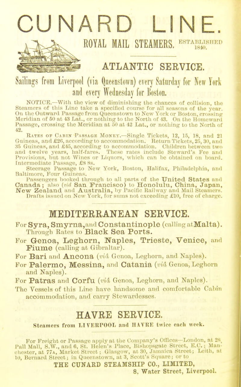 ROYAL MAIL STEAMERS. '•=«^Am^,sHED ATLANTIC SERVICE. Sailings from Liverpool (via (liiccnstown) every Saturday for New York and every Wednesday for liosion. NOTICE.—With the view of rtiminisbing the ohanccs of collision, the Steamers of this Lino take a specified course for all seasons of the year. On the Outward Passage from Queenstown to New York or Boston, prossinp Meridian of 50 at 43 Lat., or nothing to the North of '13. On the Homeward Passage, crossing the Meridian at 50 at -12 Lat., or nothing to the North of 42. Rates op Cabin Passage Money.—Single Tickets, 12, 15, 18, and 21 Guinon,s, and £26, according to accommodation. Return Tickets, 25, 30, and ;15 Guineas, and £i5, according to accommodation. Children between two and twelve years, hn.lf-fares. These rates include Steward's Foe and Provisions, but not Wines or Licjnors, which can bo obtained on board, fntermediate Passage, £8 Ss. Steern.ge Passage to New York, Boston, Halifa.x, Philadelphia, and B.altimore, Four Guineas. Passengers booked through to all ]in,rts of the United States and Canada; also (mV? San Francisco) to Honolulii, China, Japan, New Zealand and Au.stralia, by Pacific Railway an<l Mail Steamers. Drafts issued on New York, for sums not exceeding JEIO, free of charge. MEDITERRANEAN SERVICE. For Syra, Smyrna,and Constantinople (calling atMalta). Throngli Rates to Black Sea Ports. For Genoa, Leghorn, Naples, Trieste, Venice, and Fiume (calling at Gibraltar). For Bari ami Ancona (mA Genoa, Leghorn, and Naples). For Palermo, Messina, and Catania (vid Genoa, Leghorn and Naples). For Patras and Corfu (i'tA Genoa, Leghorn, and Naples). The Vessels of tliis Line have li.andsorae and comfortable Cabin accommodation, and carry Stewardesses. HAVRE SERVICE. steamers from LIVKUPOOL and HAVUK tnice enrli weeli. For Freight or Passage apply at the Company's Oflices—London, at 2S. Pall Mall, S.W., and 0, St. Helen's Place, Bishopsgato Street, E.C.; Man- cliestor, at 77a, Market Street ; Glasgow, at 30, .Famaica Street; Leith, at 10, Bernard Street; in Queenstown, at 3, Scott's S(|U,arc; or to THE CUNARD STEAMSHIP CO., LIMITED,