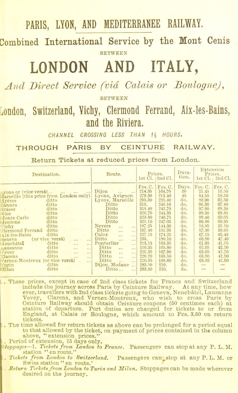 PARIS, LYON, AND MEDITERRAHEE RAILWAY. Combined International Service by the Mont Cenis BETWEEN LONDON AND ITALY, A)id Direct Service fvid Calais or Boulogne), BETWEEN liOndon, Switzerland, Yichy, Clermond Ferrand, Aix-les-Bains, and the Riviera. CHANNEL CROSSING LESS THAN H HOURS. THROUGH PARIS BY CEINTURE RAILWAY. Return Tickets at reduced prices from London. Dura- tion. Extension Destination. Koute. Prices. Prices. 1st CI. 2nd CI. 1st CI. 2nd CI. Fcs.C. Fes. C. D,ays. Fcs.C. Fes. C. „yons or (vice versi) Dijon 2U.,'i,5 10-1.70 30 21.45 10.50 .■faraeillc (this price from London only) Lyons, Avif^non 270.30 213.40 45 .S4.50 6S.50 lyeres ditto ■Cannes ditto Lyons, Marseille •211.5.30 225.40 do. .SO.OO 02..50 Ditto 316. 240.10 do. iK).30 07.40 Jrasse ditto Ditto 31S.10 242.70 do. 07.00 08.30 ^ice ditto Ditto 320.70 244.35 do. 08.30 6S.S5 .Ion te Carlo ditto Ditto 323-SO 240.75 do. 00.40 00.05 ■lentone ditto Ditto 325.10 247-85 do. 09.80 00.95 ^ichy ditto Nevers 187.25 14-1.30 do. 53.S5 35 .50 Mermond Ferrand ditto Ditto 107.10 1.51,05 do. .57.30 38.05 i.is-les-Bains ditto Culoz 227.15 174.25 do. 07.15 46.45 Jeneva (or vice versfl) Ditto 235. ISO.IO do. (10.80 47.40 Jeuehatcl ditto Pontarlier 213.15 103.05 do. 01.95 41.55 i^ausanne ditto Ditto 21(1.35 105.80 do. 02.05 42.20 'evey ditto Ditto 21C.35 107.00 do. 03.05 42.70 'larens ditto Ditto 220.20 108.50 do. 03.S0 42.00 ^ernexOIontreux (or vice vers&) Ditto 220.35 108.00 do. 03.S5 42.00 :'urin ditto Dijon. Modane ... 283..50 210. do. l.Iilan ditto Ditto 283.50 210. do. I,. These prices, except in case of 2ncl class tickets for France and Switzerland include the joume.y across Paris by Ceinture Railway. At any time, how ever, travellers with 2nd class tickets going to Geneva, Neuchatel, Lausanne Vevey, Clarens, and Vernex-Moutreux, who wish to cross Paris by Ceinture Railway should obtain Ceinture coupons (50 centimes each) at station of departure. Port duties are charged for tickets to or from Bngland, at Calais or Boulogne, which amount to Fes. 3.50 on return tickets. .. The time allowed for return tickets as above can be prolonged for a period equal to that allowed by the ticket, on payment of prices contained in the column above,  extension prices. .. Period of extension, 15 days only. '••'loppago—1. Tiekefa from London to France. Passengers can stop at any P. L. M. station enroute. . Tickeff from London to Switzerland, Passengers can^stop at any P. L. M. or Swi.ss station  en route.' Return Tiekett from London to Turin and Milan. Stoppages can be made wherever desired on the journey.